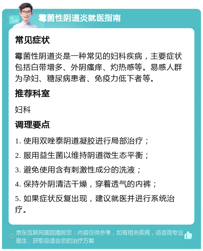 霉菌性阴道炎就医指南 常见症状 霉菌性阴道炎是一种常见的妇科疾病，主要症状包括白带增多、外阴瘙痒、灼热感等。易感人群为孕妇、糖尿病患者、免疫力低下者等。 推荐科室 妇科 调理要点 1. 使用双唑泰阴道凝胶进行局部治疗； 2. 服用益生菌以维持阴道微生态平衡； 3. 避免使用含有刺激性成分的洗液； 4. 保持外阴清洁干燥，穿着透气的内裤； 5. 如果症状反复出现，建议就医并进行系统治疗。