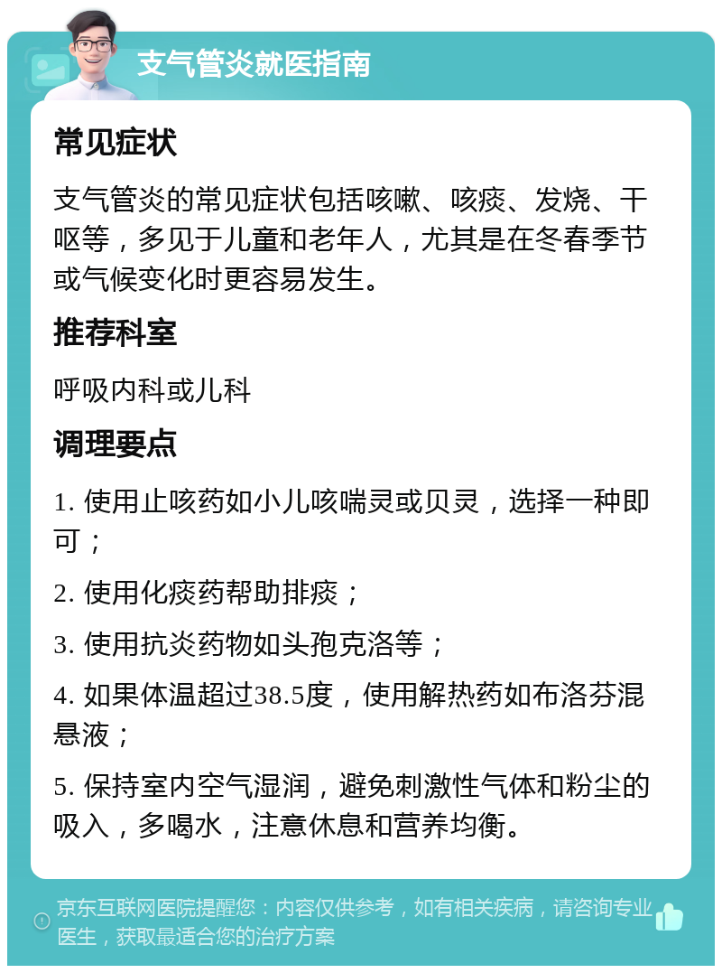 支气管炎就医指南 常见症状 支气管炎的常见症状包括咳嗽、咳痰、发烧、干呕等，多见于儿童和老年人，尤其是在冬春季节或气候变化时更容易发生。 推荐科室 呼吸内科或儿科 调理要点 1. 使用止咳药如小儿咳喘灵或贝灵，选择一种即可； 2. 使用化痰药帮助排痰； 3. 使用抗炎药物如头孢克洛等； 4. 如果体温超过38.5度，使用解热药如布洛芬混悬液； 5. 保持室内空气湿润，避免刺激性气体和粉尘的吸入，多喝水，注意休息和营养均衡。