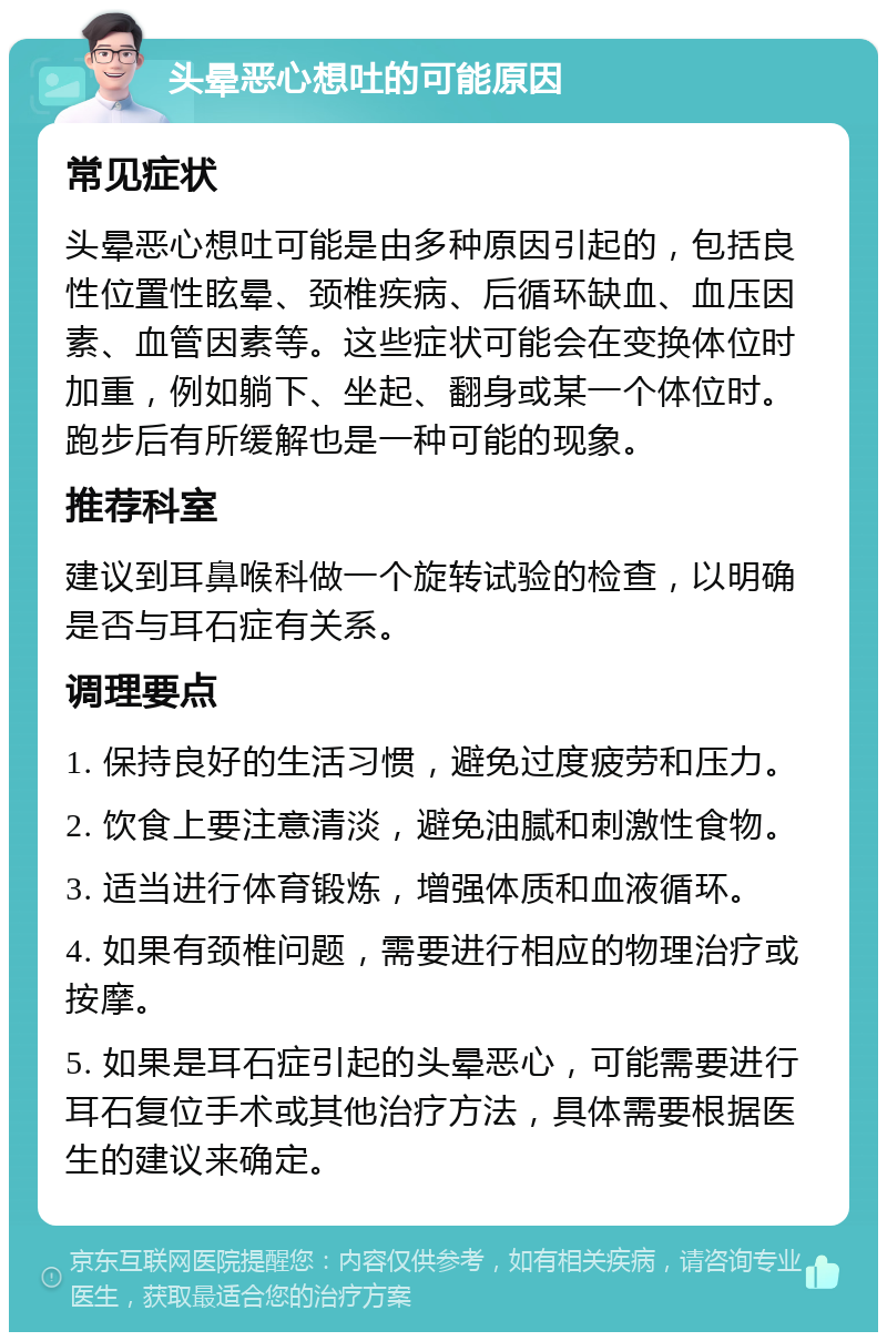 头晕恶心想吐的可能原因 常见症状 头晕恶心想吐可能是由多种原因引起的，包括良性位置性眩晕、颈椎疾病、后循环缺血、血压因素、血管因素等。这些症状可能会在变换体位时加重，例如躺下、坐起、翻身或某一个体位时。跑步后有所缓解也是一种可能的现象。 推荐科室 建议到耳鼻喉科做一个旋转试验的检查，以明确是否与耳石症有关系。 调理要点 1. 保持良好的生活习惯，避免过度疲劳和压力。 2. 饮食上要注意清淡，避免油腻和刺激性食物。 3. 适当进行体育锻炼，增强体质和血液循环。 4. 如果有颈椎问题，需要进行相应的物理治疗或按摩。 5. 如果是耳石症引起的头晕恶心，可能需要进行耳石复位手术或其他治疗方法，具体需要根据医生的建议来确定。