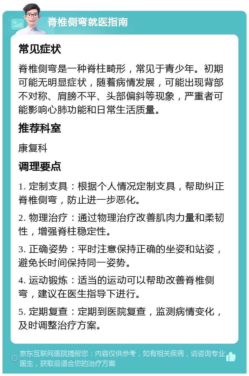 脊椎侧弯就医指南 常见症状 脊椎侧弯是一种脊柱畸形，常见于青少年。初期可能无明显症状，随着病情发展，可能出现背部不对称、肩膀不平、头部偏斜等现象，严重者可能影响心肺功能和日常生活质量。 推荐科室 康复科 调理要点 1. 定制支具：根据个人情况定制支具，帮助纠正脊椎侧弯，防止进一步恶化。 2. 物理治疗：通过物理治疗改善肌肉力量和柔韧性，增强脊柱稳定性。 3. 正确姿势：平时注意保持正确的坐姿和站姿，避免长时间保持同一姿势。 4. 运动锻炼：适当的运动可以帮助改善脊椎侧弯，建议在医生指导下进行。 5. 定期复查：定期到医院复查，监测病情变化，及时调整治疗方案。