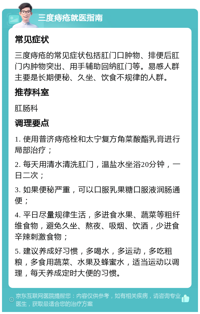 三度痔疮就医指南 常见症状 三度痔疮的常见症状包括肛门口肿物、排便后肛门内肿物突出、用手辅助回纳肛门等。易感人群主要是长期便秘、久坐、饮食不规律的人群。 推荐科室 肛肠科 调理要点 1. 使用普济痔疮栓和太宁复方角菜酸酯乳膏进行局部治疗； 2. 每天用清水清洗肛门，温盐水坐浴20分钟，一日二次； 3. 如果便秘严重，可以口服乳果糖口服液润肠通便； 4. 平日尽量规律生活，多进食水果、蔬菜等粗纤维食物，避免久坐、熬夜、吸烟、饮酒，少进食辛辣刺激食物； 5. 建议养成好习惯，多喝水，多运动，多吃粗粮，多食用蔬菜、水果及蜂蜜水，适当运动以调理，每天养成定时大便的习惯。