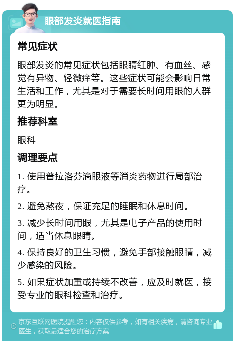 眼部发炎就医指南 常见症状 眼部发炎的常见症状包括眼睛红肿、有血丝、感觉有异物、轻微痒等。这些症状可能会影响日常生活和工作，尤其是对于需要长时间用眼的人群更为明显。 推荐科室 眼科 调理要点 1. 使用普拉洛芬滴眼液等消炎药物进行局部治疗。 2. 避免熬夜，保证充足的睡眠和休息时间。 3. 减少长时间用眼，尤其是电子产品的使用时间，适当休息眼睛。 4. 保持良好的卫生习惯，避免手部接触眼睛，减少感染的风险。 5. 如果症状加重或持续不改善，应及时就医，接受专业的眼科检查和治疗。