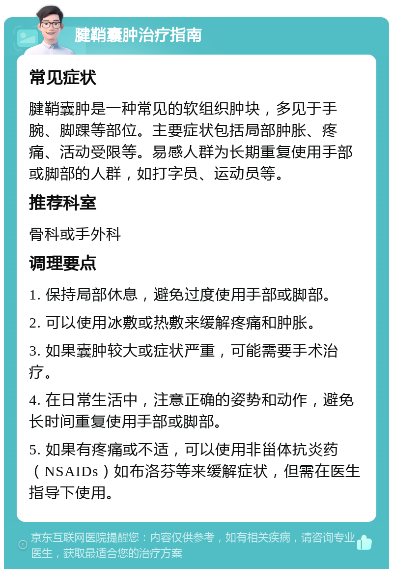 腱鞘囊肿治疗指南 常见症状 腱鞘囊肿是一种常见的软组织肿块，多见于手腕、脚踝等部位。主要症状包括局部肿胀、疼痛、活动受限等。易感人群为长期重复使用手部或脚部的人群，如打字员、运动员等。 推荐科室 骨科或手外科 调理要点 1. 保持局部休息，避免过度使用手部或脚部。 2. 可以使用冰敷或热敷来缓解疼痛和肿胀。 3. 如果囊肿较大或症状严重，可能需要手术治疗。 4. 在日常生活中，注意正确的姿势和动作，避免长时间重复使用手部或脚部。 5. 如果有疼痛或不适，可以使用非甾体抗炎药（NSAIDs）如布洛芬等来缓解症状，但需在医生指导下使用。