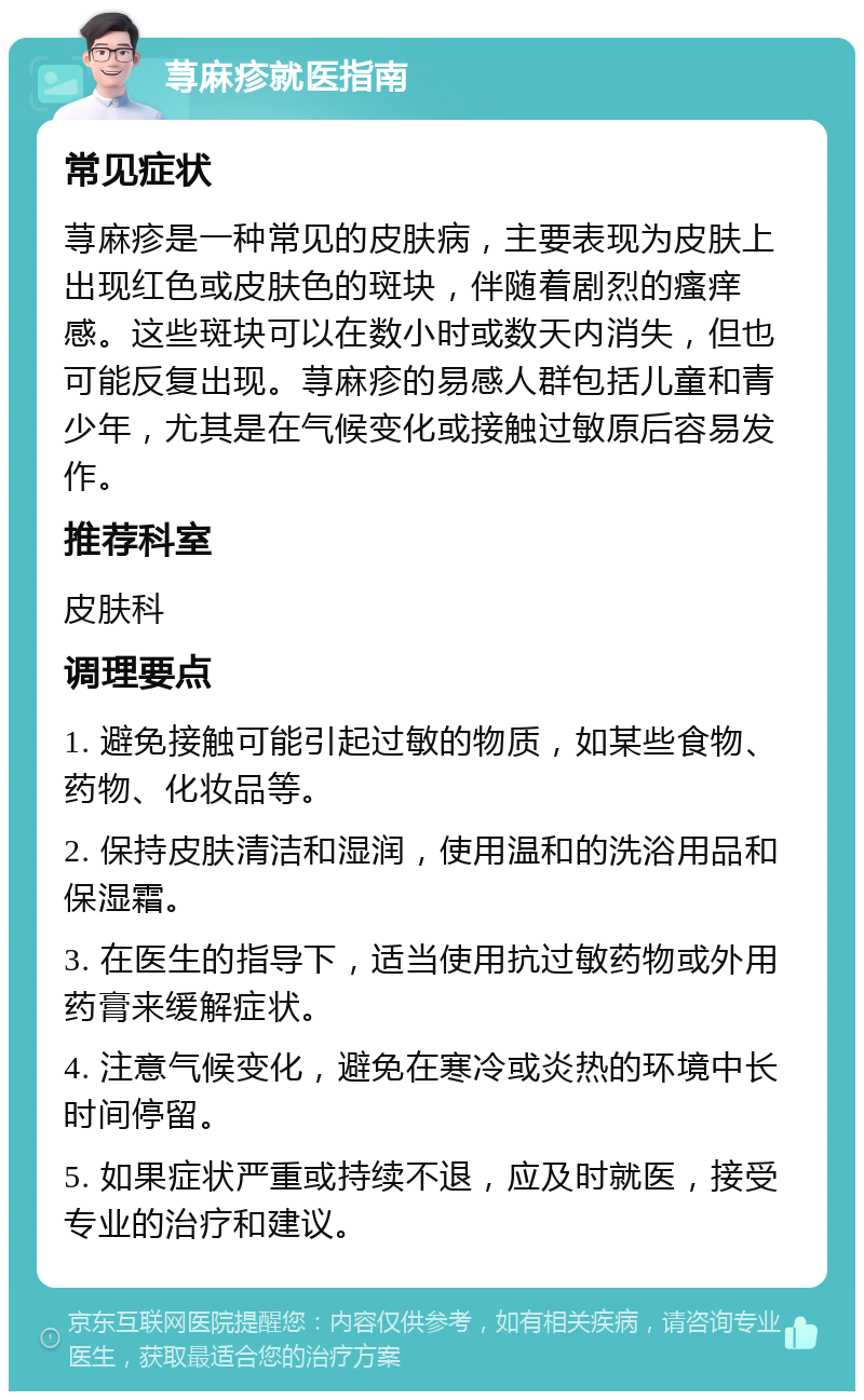 荨麻疹就医指南 常见症状 荨麻疹是一种常见的皮肤病，主要表现为皮肤上出现红色或皮肤色的斑块，伴随着剧烈的瘙痒感。这些斑块可以在数小时或数天内消失，但也可能反复出现。荨麻疹的易感人群包括儿童和青少年，尤其是在气候变化或接触过敏原后容易发作。 推荐科室 皮肤科 调理要点 1. 避免接触可能引起过敏的物质，如某些食物、药物、化妆品等。 2. 保持皮肤清洁和湿润，使用温和的洗浴用品和保湿霜。 3. 在医生的指导下，适当使用抗过敏药物或外用药膏来缓解症状。 4. 注意气候变化，避免在寒冷或炎热的环境中长时间停留。 5. 如果症状严重或持续不退，应及时就医，接受专业的治疗和建议。