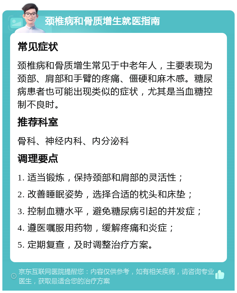 颈椎病和骨质增生就医指南 常见症状 颈椎病和骨质增生常见于中老年人，主要表现为颈部、肩部和手臂的疼痛、僵硬和麻木感。糖尿病患者也可能出现类似的症状，尤其是当血糖控制不良时。 推荐科室 骨科、神经内科、内分泌科 调理要点 1. 适当锻炼，保持颈部和肩部的灵活性； 2. 改善睡眠姿势，选择合适的枕头和床垫； 3. 控制血糖水平，避免糖尿病引起的并发症； 4. 遵医嘱服用药物，缓解疼痛和炎症； 5. 定期复查，及时调整治疗方案。