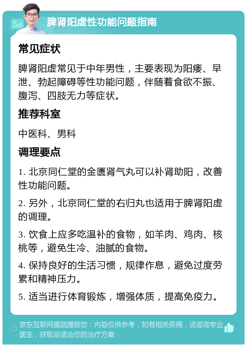 脾肾阳虚性功能问题指南 常见症状 脾肾阳虚常见于中年男性，主要表现为阳痿、早泄、勃起障碍等性功能问题，伴随着食欲不振、腹泻、四肢无力等症状。 推荐科室 中医科、男科 调理要点 1. 北京同仁堂的金匮肾气丸可以补肾助阳，改善性功能问题。 2. 另外，北京同仁堂的右归丸也适用于脾肾阳虚的调理。 3. 饮食上应多吃温补的食物，如羊肉、鸡肉、核桃等，避免生冷、油腻的食物。 4. 保持良好的生活习惯，规律作息，避免过度劳累和精神压力。 5. 适当进行体育锻炼，增强体质，提高免疫力。