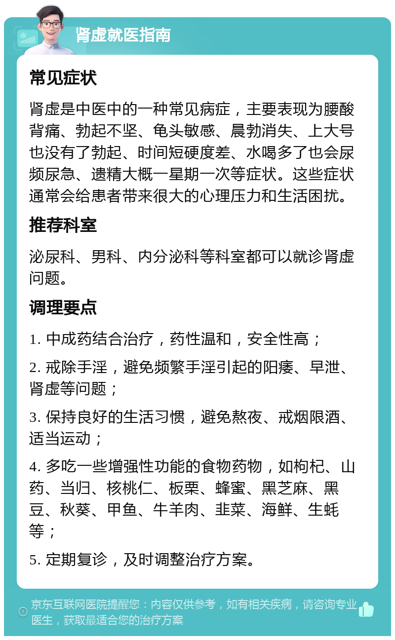 肾虚就医指南 常见症状 肾虚是中医中的一种常见病症，主要表现为腰酸背痛、勃起不坚、龟头敏感、晨勃消失、上大号也没有了勃起、时间短硬度差、水喝多了也会尿频尿急、遗精大概一星期一次等症状。这些症状通常会给患者带来很大的心理压力和生活困扰。 推荐科室 泌尿科、男科、内分泌科等科室都可以就诊肾虚问题。 调理要点 1. 中成药结合治疗，药性温和，安全性高； 2. 戒除手淫，避免频繁手淫引起的阳痿、早泄、肾虚等问题； 3. 保持良好的生活习惯，避免熬夜、戒烟限酒、适当运动； 4. 多吃一些增强性功能的食物药物，如枸杞、山药、当归、核桃仁、板栗、蜂蜜、黑芝麻、黑豆、秋葵、甲鱼、牛羊肉、韭菜、海鲜、生蚝等； 5. 定期复诊，及时调整治疗方案。