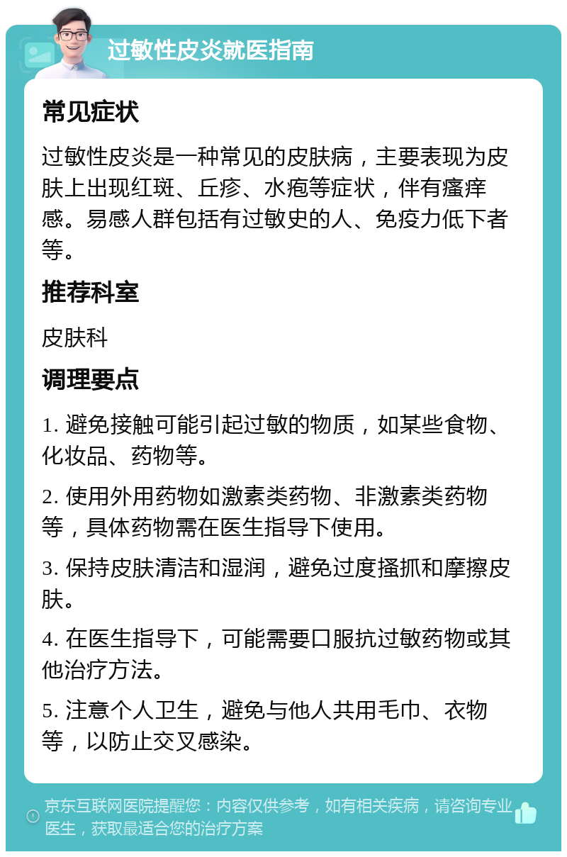 过敏性皮炎就医指南 常见症状 过敏性皮炎是一种常见的皮肤病，主要表现为皮肤上出现红斑、丘疹、水疱等症状，伴有瘙痒感。易感人群包括有过敏史的人、免疫力低下者等。 推荐科室 皮肤科 调理要点 1. 避免接触可能引起过敏的物质，如某些食物、化妆品、药物等。 2. 使用外用药物如激素类药物、非激素类药物等，具体药物需在医生指导下使用。 3. 保持皮肤清洁和湿润，避免过度搔抓和摩擦皮肤。 4. 在医生指导下，可能需要口服抗过敏药物或其他治疗方法。 5. 注意个人卫生，避免与他人共用毛巾、衣物等，以防止交叉感染。