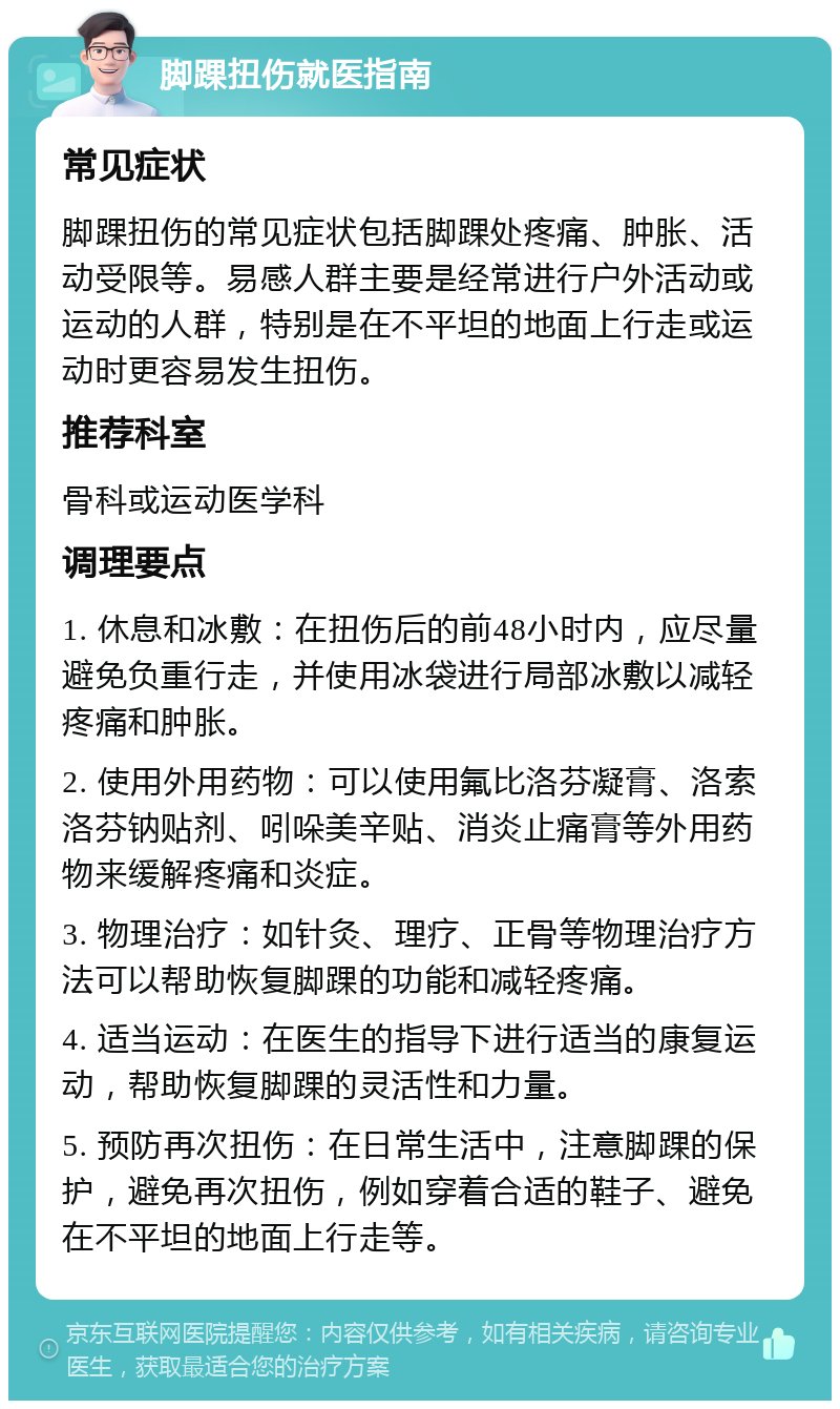 脚踝扭伤就医指南 常见症状 脚踝扭伤的常见症状包括脚踝处疼痛、肿胀、活动受限等。易感人群主要是经常进行户外活动或运动的人群，特别是在不平坦的地面上行走或运动时更容易发生扭伤。 推荐科室 骨科或运动医学科 调理要点 1. 休息和冰敷：在扭伤后的前48小时内，应尽量避免负重行走，并使用冰袋进行局部冰敷以减轻疼痛和肿胀。 2. 使用外用药物：可以使用氟比洛芬凝膏、洛索洛芬钠贴剂、吲哚美辛贴、消炎止痛膏等外用药物来缓解疼痛和炎症。 3. 物理治疗：如针灸、理疗、正骨等物理治疗方法可以帮助恢复脚踝的功能和减轻疼痛。 4. 适当运动：在医生的指导下进行适当的康复运动，帮助恢复脚踝的灵活性和力量。 5. 预防再次扭伤：在日常生活中，注意脚踝的保护，避免再次扭伤，例如穿着合适的鞋子、避免在不平坦的地面上行走等。