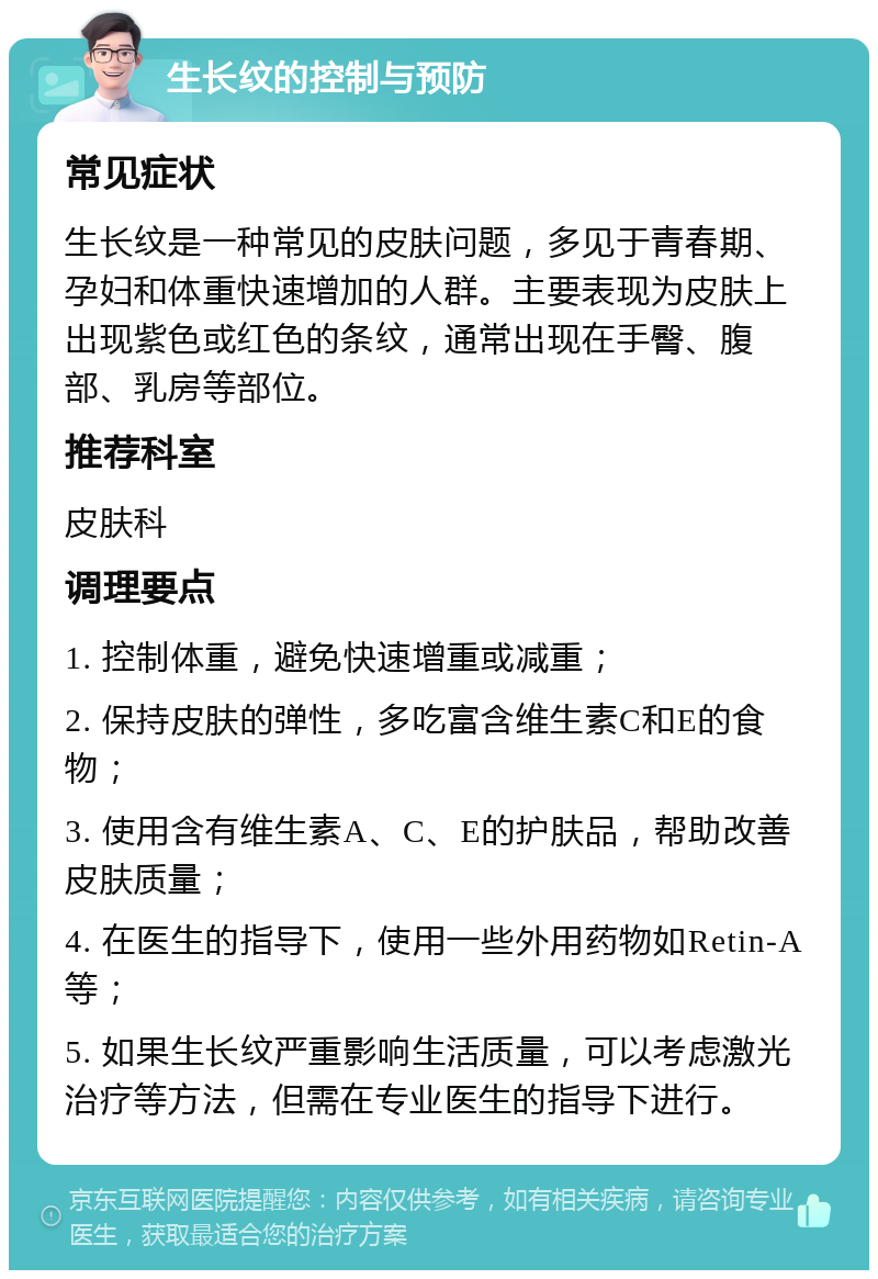 生长纹的控制与预防 常见症状 生长纹是一种常见的皮肤问题，多见于青春期、孕妇和体重快速增加的人群。主要表现为皮肤上出现紫色或红色的条纹，通常出现在手臀、腹部、乳房等部位。 推荐科室 皮肤科 调理要点 1. 控制体重，避免快速增重或减重； 2. 保持皮肤的弹性，多吃富含维生素C和E的食物； 3. 使用含有维生素A、C、E的护肤品，帮助改善皮肤质量； 4. 在医生的指导下，使用一些外用药物如Retin-A等； 5. 如果生长纹严重影响生活质量，可以考虑激光治疗等方法，但需在专业医生的指导下进行。