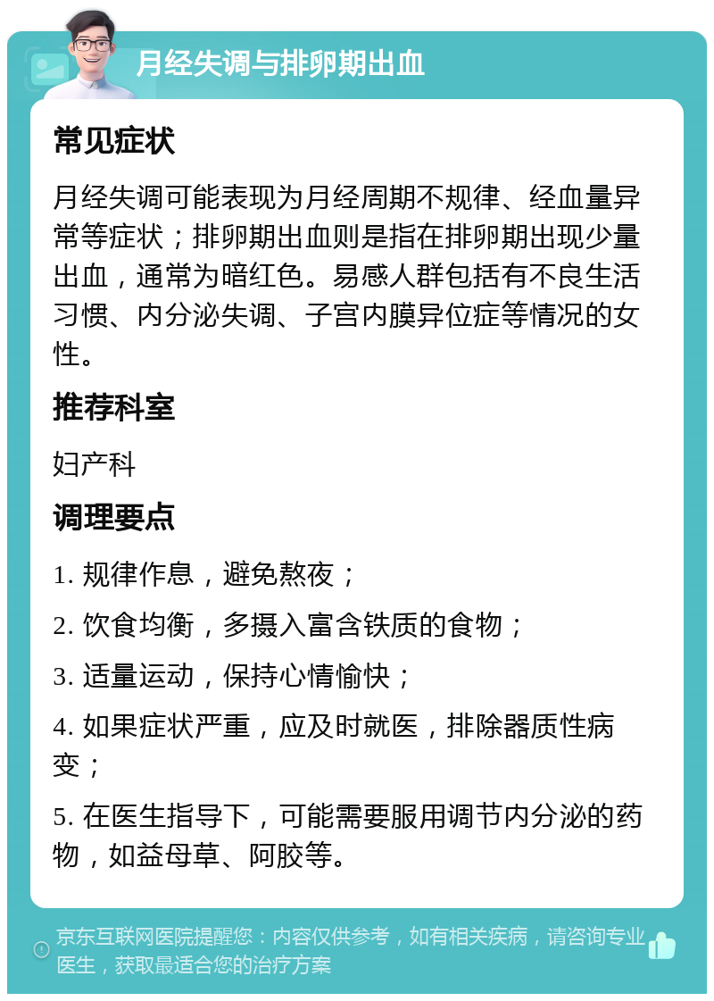 月经失调与排卵期出血 常见症状 月经失调可能表现为月经周期不规律、经血量异常等症状；排卵期出血则是指在排卵期出现少量出血，通常为暗红色。易感人群包括有不良生活习惯、内分泌失调、子宫内膜异位症等情况的女性。 推荐科室 妇产科 调理要点 1. 规律作息，避免熬夜； 2. 饮食均衡，多摄入富含铁质的食物； 3. 适量运动，保持心情愉快； 4. 如果症状严重，应及时就医，排除器质性病变； 5. 在医生指导下，可能需要服用调节内分泌的药物，如益母草、阿胶等。