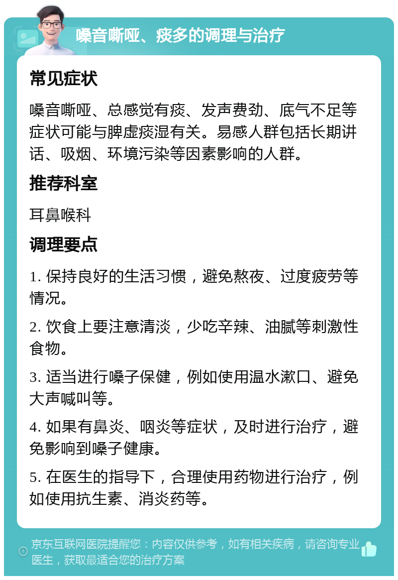 嗓音嘶哑、痰多的调理与治疗 常见症状 嗓音嘶哑、总感觉有痰、发声费劲、底气不足等症状可能与脾虚痰湿有关。易感人群包括长期讲话、吸烟、环境污染等因素影响的人群。 推荐科室 耳鼻喉科 调理要点 1. 保持良好的生活习惯，避免熬夜、过度疲劳等情况。 2. 饮食上要注意清淡，少吃辛辣、油腻等刺激性食物。 3. 适当进行嗓子保健，例如使用温水漱口、避免大声喊叫等。 4. 如果有鼻炎、咽炎等症状，及时进行治疗，避免影响到嗓子健康。 5. 在医生的指导下，合理使用药物进行治疗，例如使用抗生素、消炎药等。