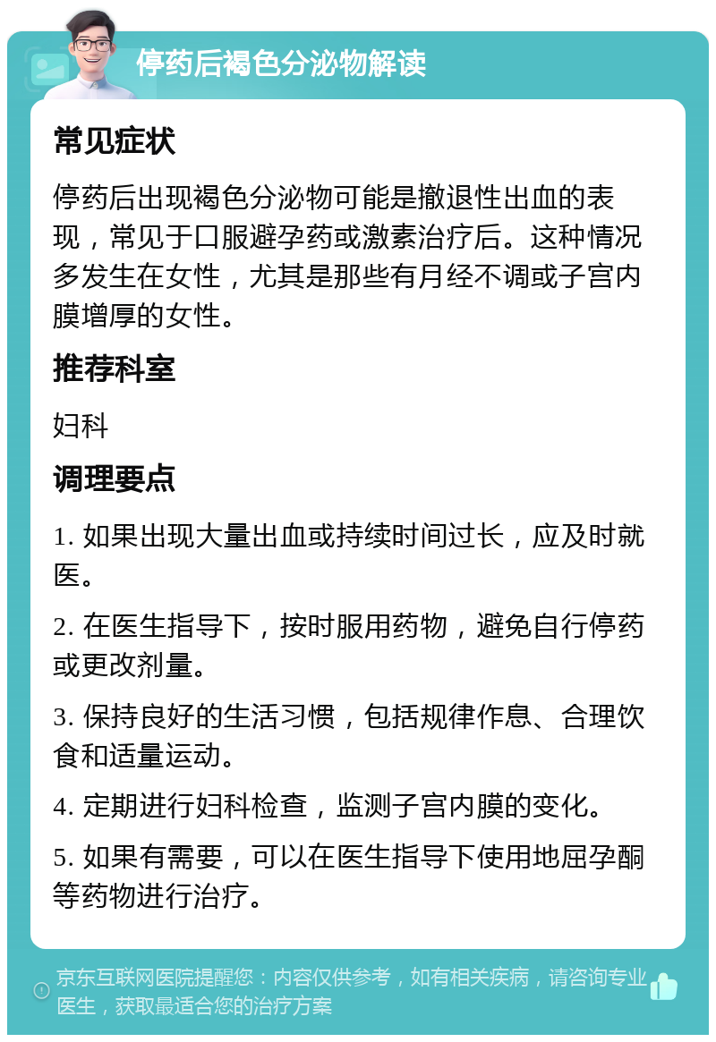 停药后褐色分泌物解读 常见症状 停药后出现褐色分泌物可能是撤退性出血的表现，常见于口服避孕药或激素治疗后。这种情况多发生在女性，尤其是那些有月经不调或子宫内膜增厚的女性。 推荐科室 妇科 调理要点 1. 如果出现大量出血或持续时间过长，应及时就医。 2. 在医生指导下，按时服用药物，避免自行停药或更改剂量。 3. 保持良好的生活习惯，包括规律作息、合理饮食和适量运动。 4. 定期进行妇科检查，监测子宫内膜的变化。 5. 如果有需要，可以在医生指导下使用地屈孕酮等药物进行治疗。