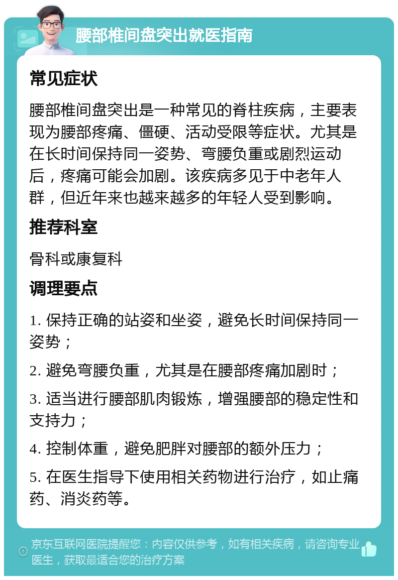 腰部椎间盘突出就医指南 常见症状 腰部椎间盘突出是一种常见的脊柱疾病，主要表现为腰部疼痛、僵硬、活动受限等症状。尤其是在长时间保持同一姿势、弯腰负重或剧烈运动后，疼痛可能会加剧。该疾病多见于中老年人群，但近年来也越来越多的年轻人受到影响。 推荐科室 骨科或康复科 调理要点 1. 保持正确的站姿和坐姿，避免长时间保持同一姿势； 2. 避免弯腰负重，尤其是在腰部疼痛加剧时； 3. 适当进行腰部肌肉锻炼，增强腰部的稳定性和支持力； 4. 控制体重，避免肥胖对腰部的额外压力； 5. 在医生指导下使用相关药物进行治疗，如止痛药、消炎药等。