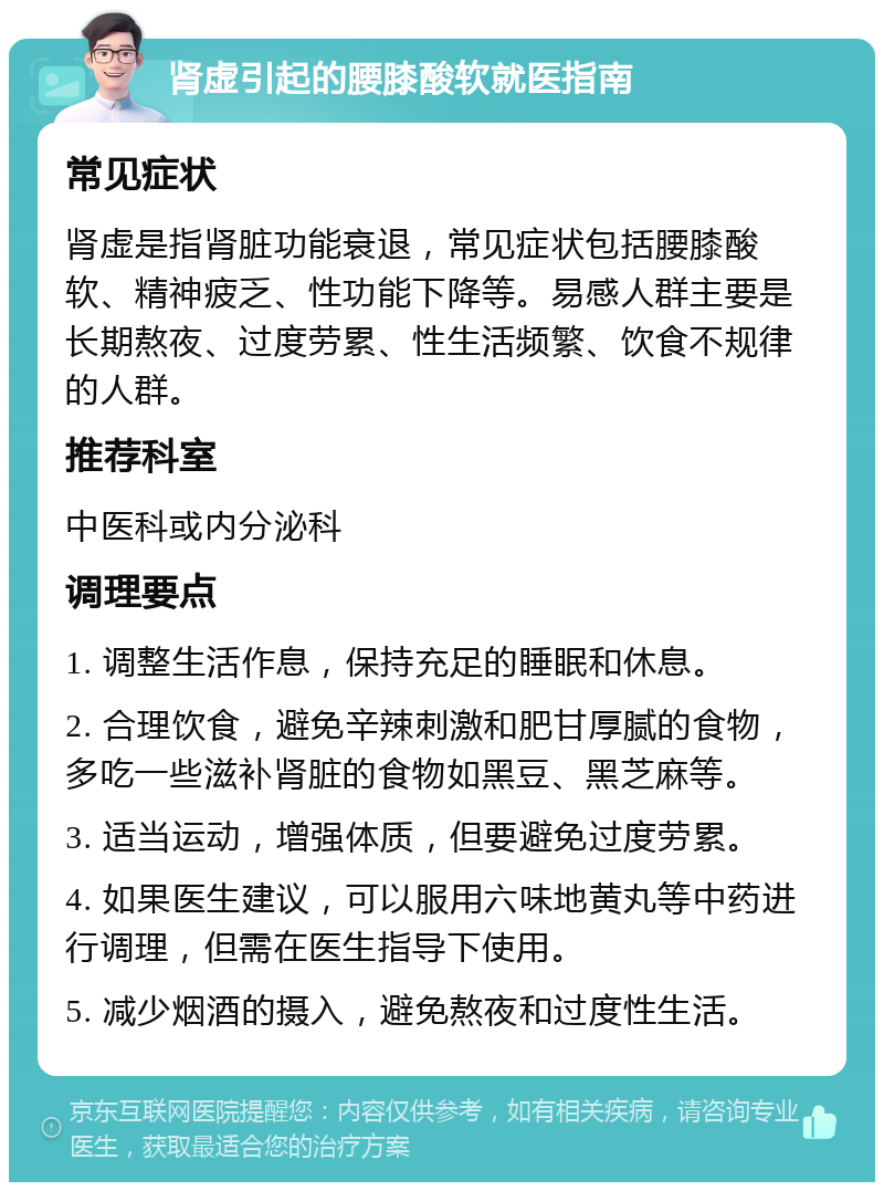 肾虚引起的腰膝酸软就医指南 常见症状 肾虚是指肾脏功能衰退，常见症状包括腰膝酸软、精神疲乏、性功能下降等。易感人群主要是长期熬夜、过度劳累、性生活频繁、饮食不规律的人群。 推荐科室 中医科或内分泌科 调理要点 1. 调整生活作息，保持充足的睡眠和休息。 2. 合理饮食，避免辛辣刺激和肥甘厚腻的食物，多吃一些滋补肾脏的食物如黑豆、黑芝麻等。 3. 适当运动，增强体质，但要避免过度劳累。 4. 如果医生建议，可以服用六味地黄丸等中药进行调理，但需在医生指导下使用。 5. 减少烟酒的摄入，避免熬夜和过度性生活。