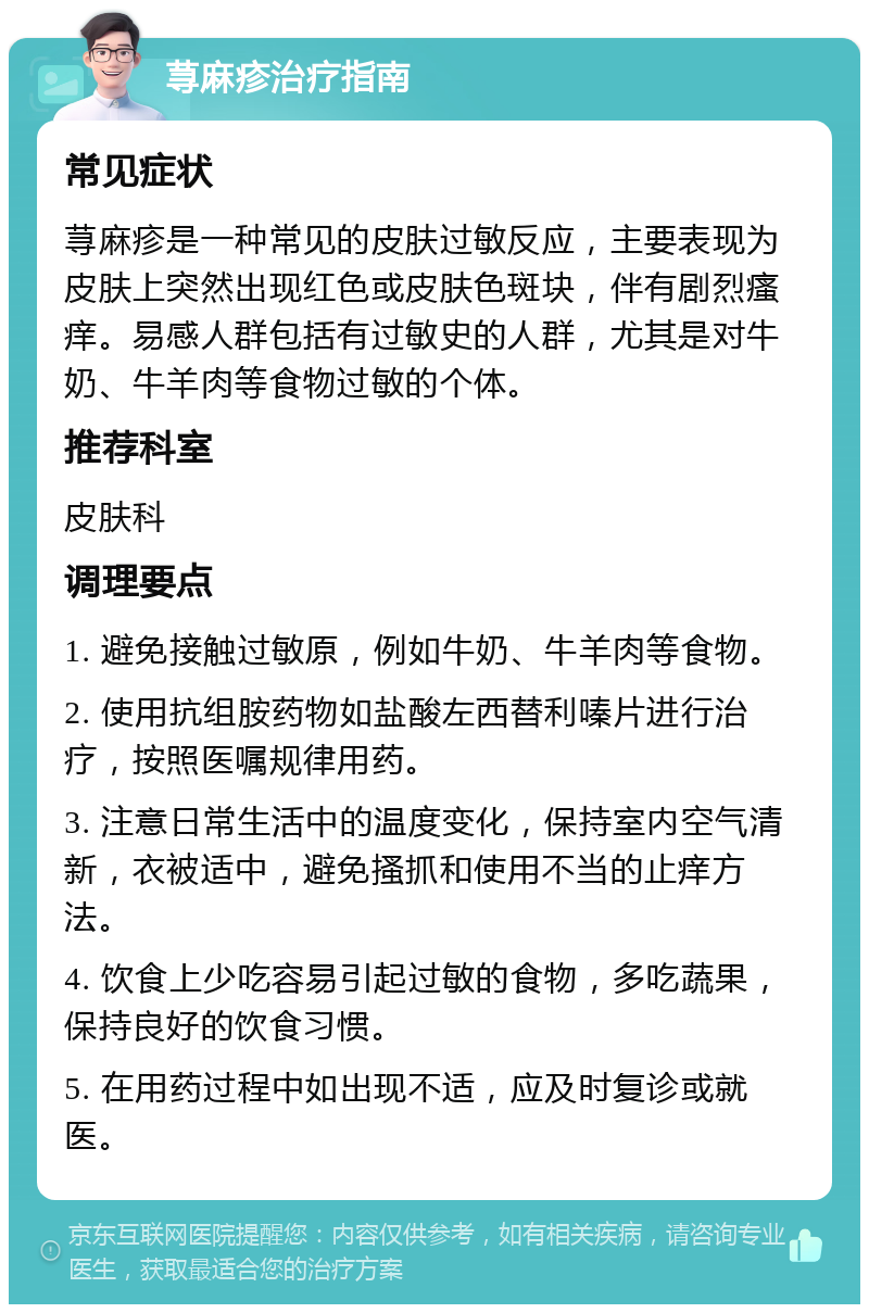 荨麻疹治疗指南 常见症状 荨麻疹是一种常见的皮肤过敏反应，主要表现为皮肤上突然出现红色或皮肤色斑块，伴有剧烈瘙痒。易感人群包括有过敏史的人群，尤其是对牛奶、牛羊肉等食物过敏的个体。 推荐科室 皮肤科 调理要点 1. 避免接触过敏原，例如牛奶、牛羊肉等食物。 2. 使用抗组胺药物如盐酸左西替利嗪片进行治疗，按照医嘱规律用药。 3. 注意日常生活中的温度变化，保持室内空气清新，衣被适中，避免搔抓和使用不当的止痒方法。 4. 饮食上少吃容易引起过敏的食物，多吃蔬果，保持良好的饮食习惯。 5. 在用药过程中如出现不适，应及时复诊或就医。