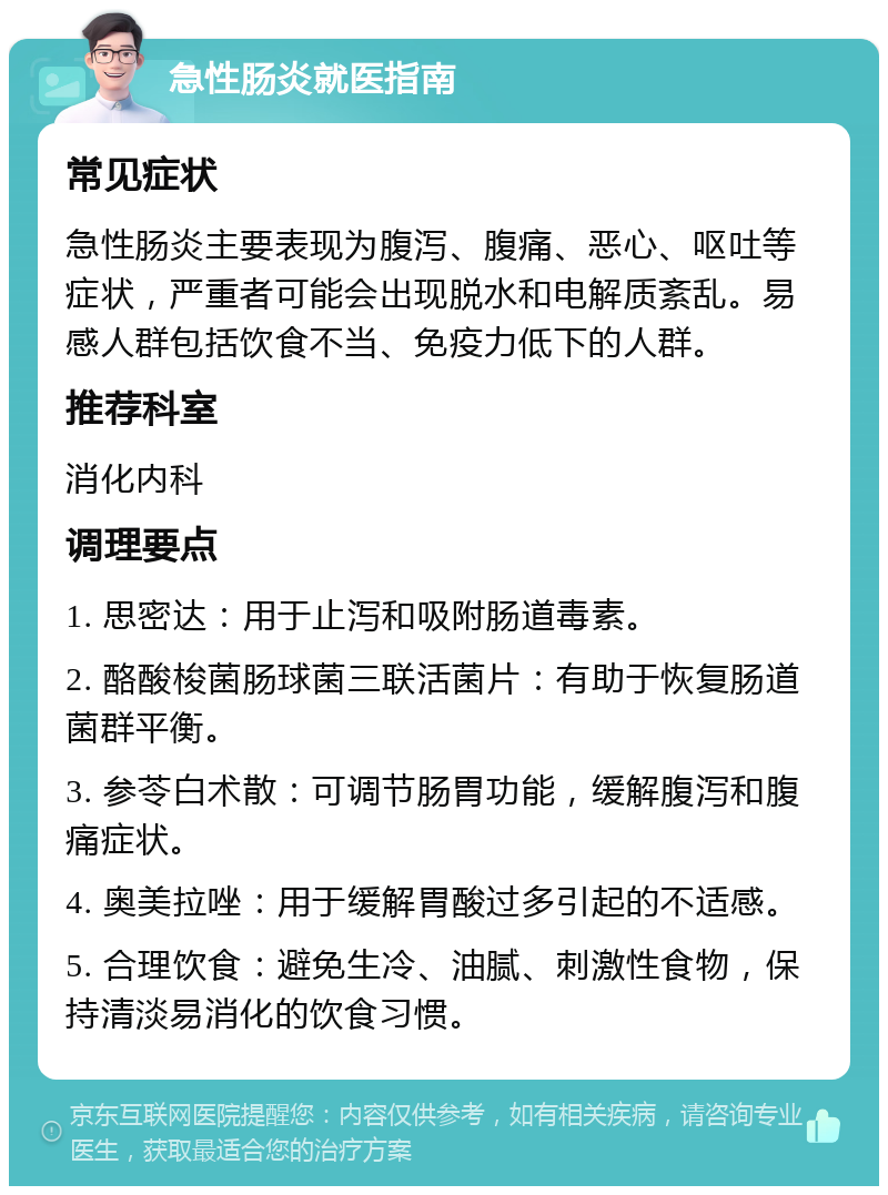 急性肠炎就医指南 常见症状 急性肠炎主要表现为腹泻、腹痛、恶心、呕吐等症状，严重者可能会出现脱水和电解质紊乱。易感人群包括饮食不当、免疫力低下的人群。 推荐科室 消化内科 调理要点 1. 思密达：用于止泻和吸附肠道毒素。 2. 酪酸梭菌肠球菌三联活菌片：有助于恢复肠道菌群平衡。 3. 参苓白术散：可调节肠胃功能，缓解腹泻和腹痛症状。 4. 奥美拉唑：用于缓解胃酸过多引起的不适感。 5. 合理饮食：避免生冷、油腻、刺激性食物，保持清淡易消化的饮食习惯。