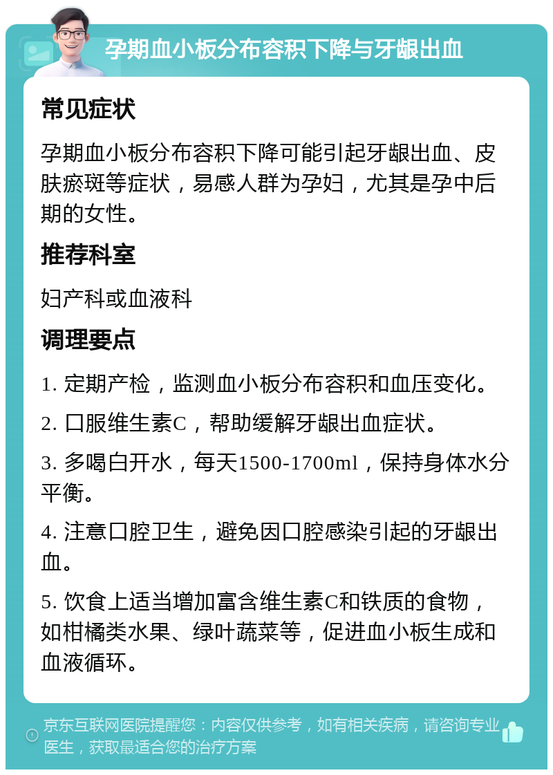 孕期血小板分布容积下降与牙龈出血 常见症状 孕期血小板分布容积下降可能引起牙龈出血、皮肤瘀斑等症状，易感人群为孕妇，尤其是孕中后期的女性。 推荐科室 妇产科或血液科 调理要点 1. 定期产检，监测血小板分布容积和血压变化。 2. 口服维生素C，帮助缓解牙龈出血症状。 3. 多喝白开水，每天1500-1700ml，保持身体水分平衡。 4. 注意口腔卫生，避免因口腔感染引起的牙龈出血。 5. 饮食上适当增加富含维生素C和铁质的食物，如柑橘类水果、绿叶蔬菜等，促进血小板生成和血液循环。