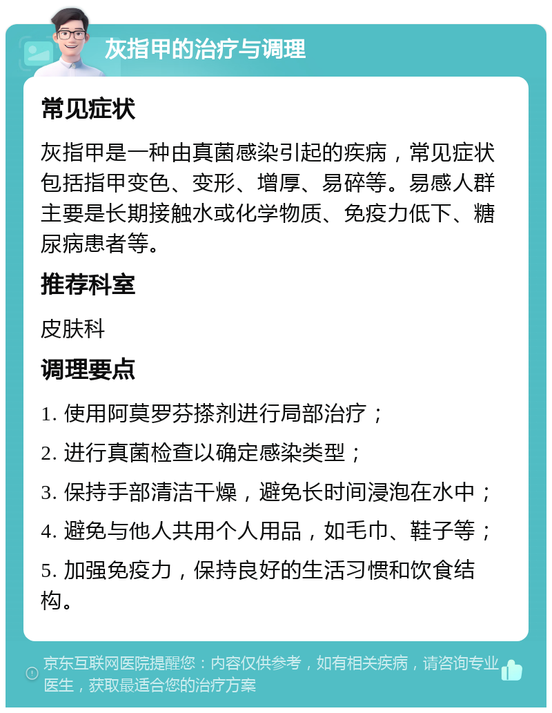 灰指甲的治疗与调理 常见症状 灰指甲是一种由真菌感染引起的疾病，常见症状包括指甲变色、变形、增厚、易碎等。易感人群主要是长期接触水或化学物质、免疫力低下、糖尿病患者等。 推荐科室 皮肤科 调理要点 1. 使用阿莫罗芬搽剂进行局部治疗； 2. 进行真菌检查以确定感染类型； 3. 保持手部清洁干燥，避免长时间浸泡在水中； 4. 避免与他人共用个人用品，如毛巾、鞋子等； 5. 加强免疫力，保持良好的生活习惯和饮食结构。