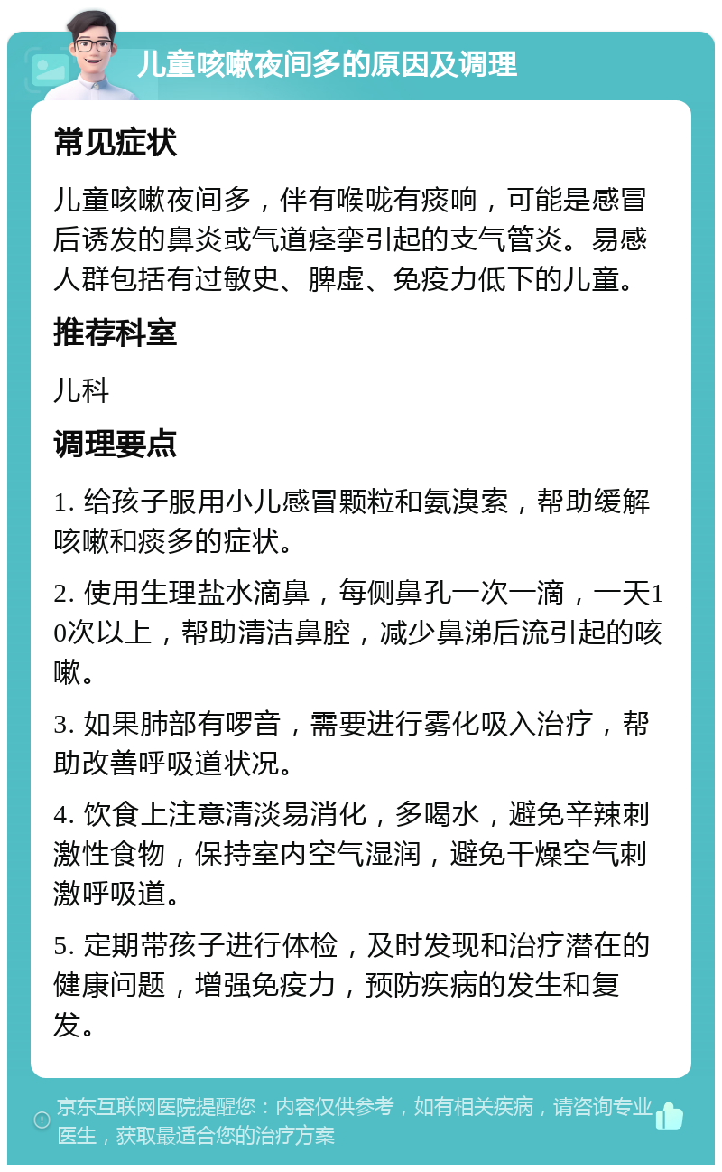 儿童咳嗽夜间多的原因及调理 常见症状 儿童咳嗽夜间多，伴有喉咙有痰响，可能是感冒后诱发的鼻炎或气道痉挛引起的支气管炎。易感人群包括有过敏史、脾虚、免疫力低下的儿童。 推荐科室 儿科 调理要点 1. 给孩子服用小儿感冒颗粒和氨溴索，帮助缓解咳嗽和痰多的症状。 2. 使用生理盐水滴鼻，每侧鼻孔一次一滴，一天10次以上，帮助清洁鼻腔，减少鼻涕后流引起的咳嗽。 3. 如果肺部有啰音，需要进行雾化吸入治疗，帮助改善呼吸道状况。 4. 饮食上注意清淡易消化，多喝水，避免辛辣刺激性食物，保持室内空气湿润，避免干燥空气刺激呼吸道。 5. 定期带孩子进行体检，及时发现和治疗潜在的健康问题，增强免疫力，预防疾病的发生和复发。