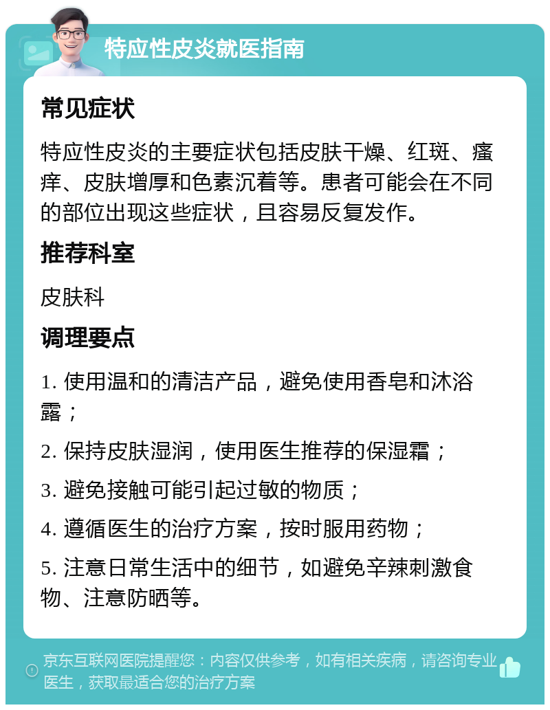 特应性皮炎就医指南 常见症状 特应性皮炎的主要症状包括皮肤干燥、红斑、瘙痒、皮肤增厚和色素沉着等。患者可能会在不同的部位出现这些症状，且容易反复发作。 推荐科室 皮肤科 调理要点 1. 使用温和的清洁产品，避免使用香皂和沐浴露； 2. 保持皮肤湿润，使用医生推荐的保湿霜； 3. 避免接触可能引起过敏的物质； 4. 遵循医生的治疗方案，按时服用药物； 5. 注意日常生活中的细节，如避免辛辣刺激食物、注意防晒等。