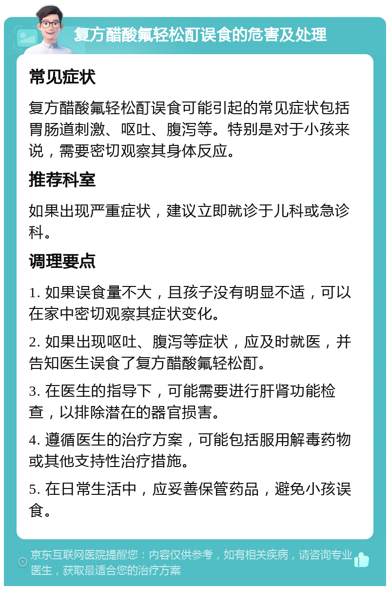 复方醋酸氟轻松酊误食的危害及处理 常见症状 复方醋酸氟轻松酊误食可能引起的常见症状包括胃肠道刺激、呕吐、腹泻等。特别是对于小孩来说，需要密切观察其身体反应。 推荐科室 如果出现严重症状，建议立即就诊于儿科或急诊科。 调理要点 1. 如果误食量不大，且孩子没有明显不适，可以在家中密切观察其症状变化。 2. 如果出现呕吐、腹泻等症状，应及时就医，并告知医生误食了复方醋酸氟轻松酊。 3. 在医生的指导下，可能需要进行肝肾功能检查，以排除潜在的器官损害。 4. 遵循医生的治疗方案，可能包括服用解毒药物或其他支持性治疗措施。 5. 在日常生活中，应妥善保管药品，避免小孩误食。