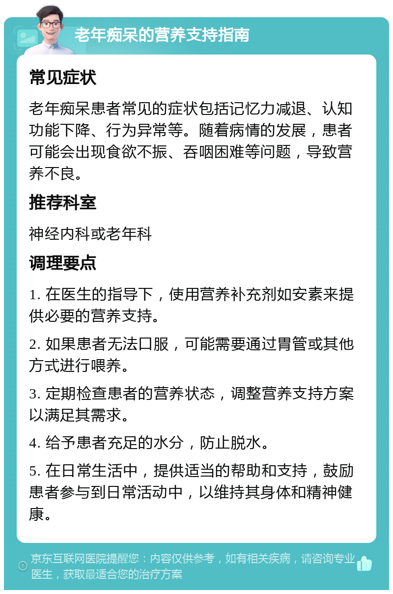 老年痴呆的营养支持指南 常见症状 老年痴呆患者常见的症状包括记忆力减退、认知功能下降、行为异常等。随着病情的发展，患者可能会出现食欲不振、吞咽困难等问题，导致营养不良。 推荐科室 神经内科或老年科 调理要点 1. 在医生的指导下，使用营养补充剂如安素来提供必要的营养支持。 2. 如果患者无法口服，可能需要通过胃管或其他方式进行喂养。 3. 定期检查患者的营养状态，调整营养支持方案以满足其需求。 4. 给予患者充足的水分，防止脱水。 5. 在日常生活中，提供适当的帮助和支持，鼓励患者参与到日常活动中，以维持其身体和精神健康。