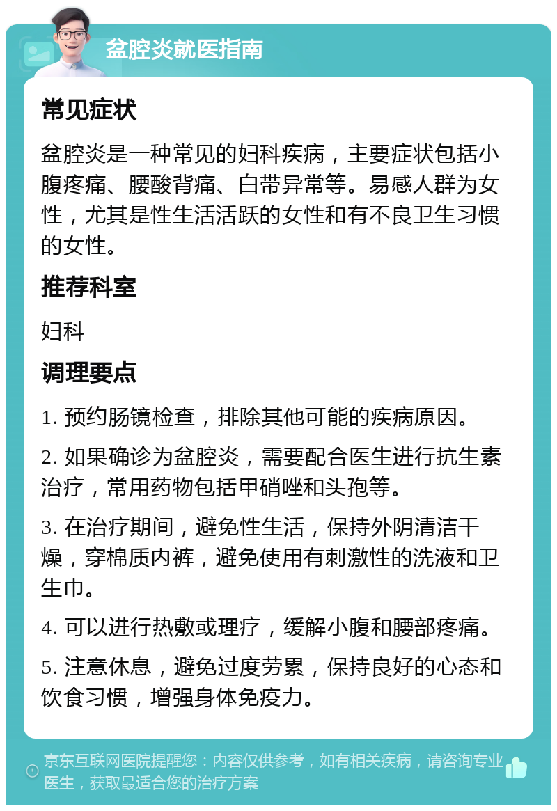 盆腔炎就医指南 常见症状 盆腔炎是一种常见的妇科疾病，主要症状包括小腹疼痛、腰酸背痛、白带异常等。易感人群为女性，尤其是性生活活跃的女性和有不良卫生习惯的女性。 推荐科室 妇科 调理要点 1. 预约肠镜检查，排除其他可能的疾病原因。 2. 如果确诊为盆腔炎，需要配合医生进行抗生素治疗，常用药物包括甲硝唑和头孢等。 3. 在治疗期间，避免性生活，保持外阴清洁干燥，穿棉质内裤，避免使用有刺激性的洗液和卫生巾。 4. 可以进行热敷或理疗，缓解小腹和腰部疼痛。 5. 注意休息，避免过度劳累，保持良好的心态和饮食习惯，增强身体免疫力。