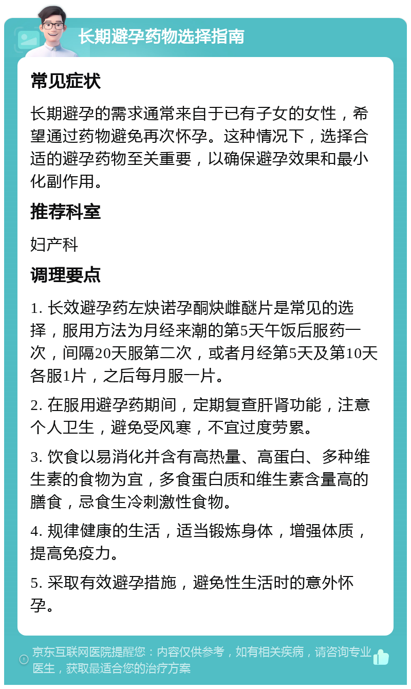 长期避孕药物选择指南 常见症状 长期避孕的需求通常来自于已有子女的女性，希望通过药物避免再次怀孕。这种情况下，选择合适的避孕药物至关重要，以确保避孕效果和最小化副作用。 推荐科室 妇产科 调理要点 1. 长效避孕药左炔诺孕酮炔雌醚片是常见的选择，服用方法为月经来潮的第5天午饭后服药一次，间隔20天服第二次，或者月经第5天及第10天各服1片，之后每月服一片。 2. 在服用避孕药期间，定期复查肝肾功能，注意个人卫生，避免受风寒，不宜过度劳累。 3. 饮食以易消化并含有高热量、高蛋白、多种维生素的食物为宜，多食蛋白质和维生素含量高的膳食，忌食生冷刺激性食物。 4. 规律健康的生活，适当锻炼身体，增强体质，提高免疫力。 5. 采取有效避孕措施，避免性生活时的意外怀孕。