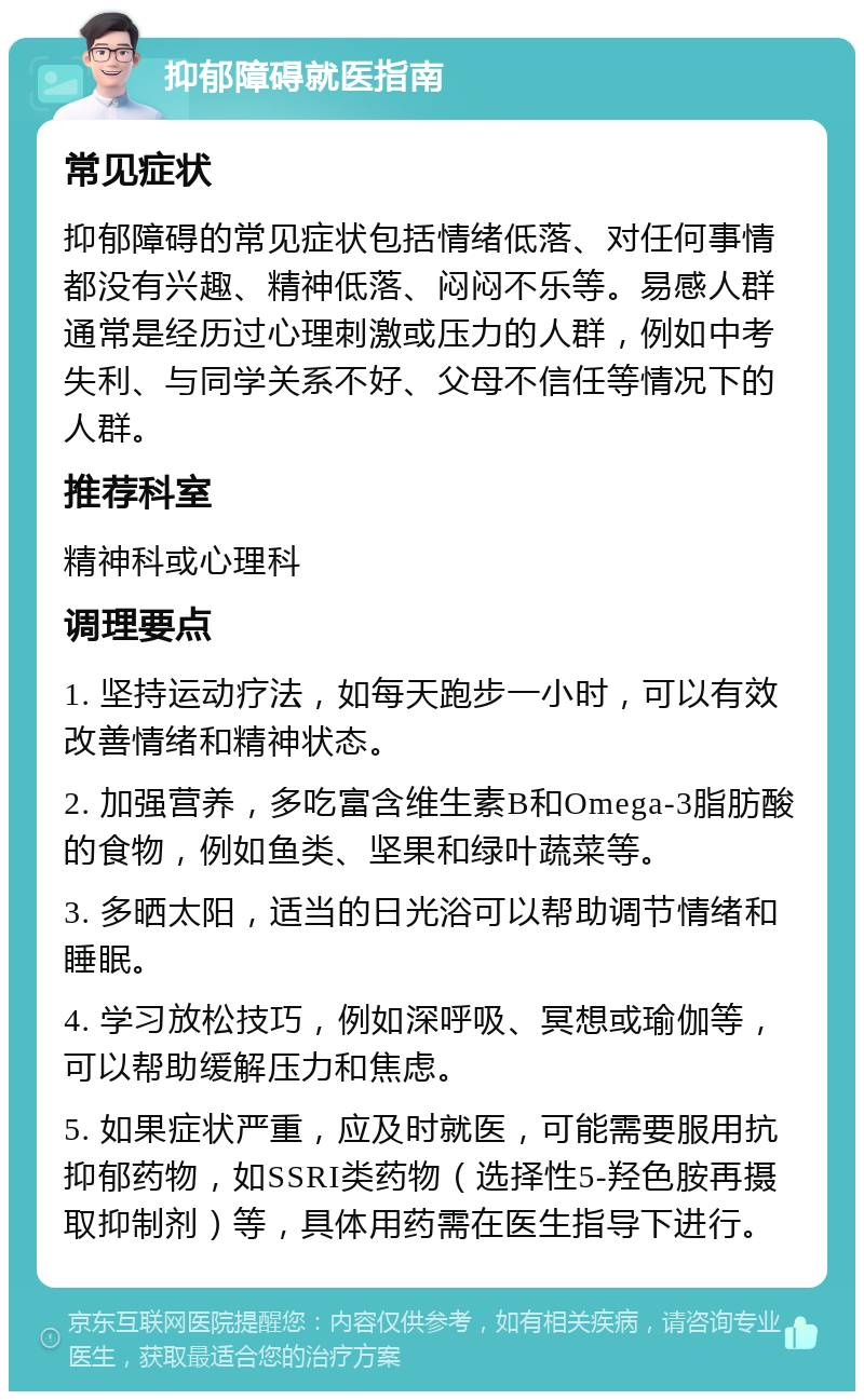 抑郁障碍就医指南 常见症状 抑郁障碍的常见症状包括情绪低落、对任何事情都没有兴趣、精神低落、闷闷不乐等。易感人群通常是经历过心理刺激或压力的人群，例如中考失利、与同学关系不好、父母不信任等情况下的人群。 推荐科室 精神科或心理科 调理要点 1. 坚持运动疗法，如每天跑步一小时，可以有效改善情绪和精神状态。 2. 加强营养，多吃富含维生素B和Omega-3脂肪酸的食物，例如鱼类、坚果和绿叶蔬菜等。 3. 多晒太阳，适当的日光浴可以帮助调节情绪和睡眠。 4. 学习放松技巧，例如深呼吸、冥想或瑜伽等，可以帮助缓解压力和焦虑。 5. 如果症状严重，应及时就医，可能需要服用抗抑郁药物，如SSRI类药物（选择性5-羟色胺再摄取抑制剂）等，具体用药需在医生指导下进行。