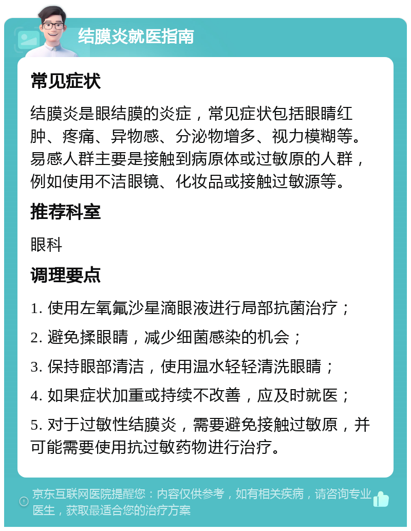 结膜炎就医指南 常见症状 结膜炎是眼结膜的炎症，常见症状包括眼睛红肿、疼痛、异物感、分泌物增多、视力模糊等。易感人群主要是接触到病原体或过敏原的人群，例如使用不洁眼镜、化妆品或接触过敏源等。 推荐科室 眼科 调理要点 1. 使用左氧氟沙星滴眼液进行局部抗菌治疗； 2. 避免揉眼睛，减少细菌感染的机会； 3. 保持眼部清洁，使用温水轻轻清洗眼睛； 4. 如果症状加重或持续不改善，应及时就医； 5. 对于过敏性结膜炎，需要避免接触过敏原，并可能需要使用抗过敏药物进行治疗。