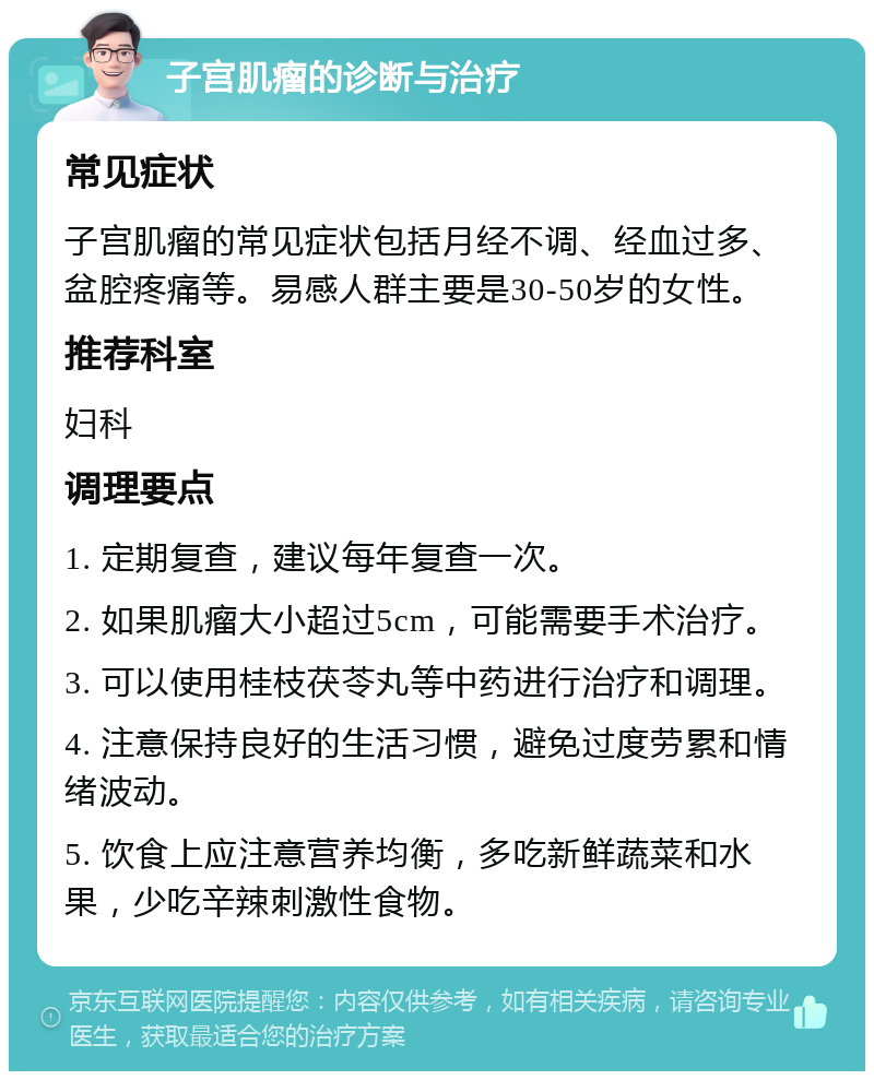 子宫肌瘤的诊断与治疗 常见症状 子宫肌瘤的常见症状包括月经不调、经血过多、盆腔疼痛等。易感人群主要是30-50岁的女性。 推荐科室 妇科 调理要点 1. 定期复查，建议每年复查一次。 2. 如果肌瘤大小超过5cm，可能需要手术治疗。 3. 可以使用桂枝茯苓丸等中药进行治疗和调理。 4. 注意保持良好的生活习惯，避免过度劳累和情绪波动。 5. 饮食上应注意营养均衡，多吃新鲜蔬菜和水果，少吃辛辣刺激性食物。