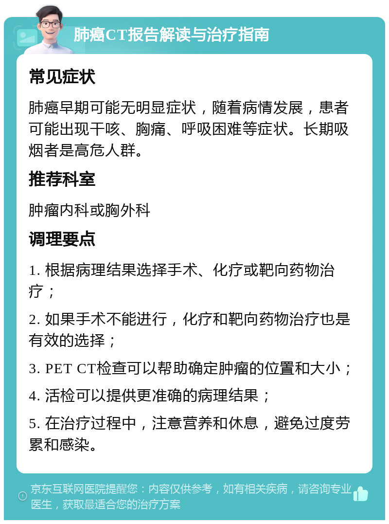 肺癌CT报告解读与治疗指南 常见症状 肺癌早期可能无明显症状，随着病情发展，患者可能出现干咳、胸痛、呼吸困难等症状。长期吸烟者是高危人群。 推荐科室 肿瘤内科或胸外科 调理要点 1. 根据病理结果选择手术、化疗或靶向药物治疗； 2. 如果手术不能进行，化疗和靶向药物治疗也是有效的选择； 3. PET CT检查可以帮助确定肿瘤的位置和大小； 4. 活检可以提供更准确的病理结果； 5. 在治疗过程中，注意营养和休息，避免过度劳累和感染。