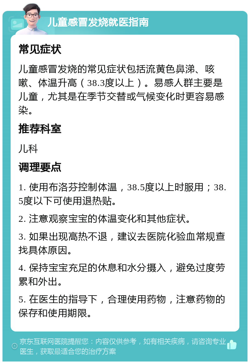 儿童感冒发烧就医指南 常见症状 儿童感冒发烧的常见症状包括流黄色鼻涕、咳嗽、体温升高（38.3度以上）。易感人群主要是儿童，尤其是在季节交替或气候变化时更容易感染。 推荐科室 儿科 调理要点 1. 使用布洛芬控制体温，38.5度以上时服用；38.5度以下可使用退热贴。 2. 注意观察宝宝的体温变化和其他症状。 3. 如果出现高热不退，建议去医院化验血常规查找具体原因。 4. 保持宝宝充足的休息和水分摄入，避免过度劳累和外出。 5. 在医生的指导下，合理使用药物，注意药物的保存和使用期限。