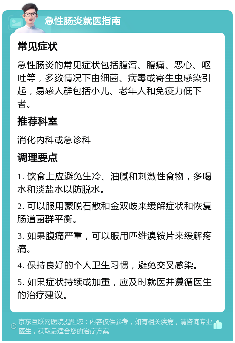 急性肠炎就医指南 常见症状 急性肠炎的常见症状包括腹泻、腹痛、恶心、呕吐等，多数情况下由细菌、病毒或寄生虫感染引起，易感人群包括小儿、老年人和免疫力低下者。 推荐科室 消化内科或急诊科 调理要点 1. 饮食上应避免生冷、油腻和刺激性食物，多喝水和淡盐水以防脱水。 2. 可以服用蒙脱石散和金双歧来缓解症状和恢复肠道菌群平衡。 3. 如果腹痛严重，可以服用匹维溴铵片来缓解疼痛。 4. 保持良好的个人卫生习惯，避免交叉感染。 5. 如果症状持续或加重，应及时就医并遵循医生的治疗建议。