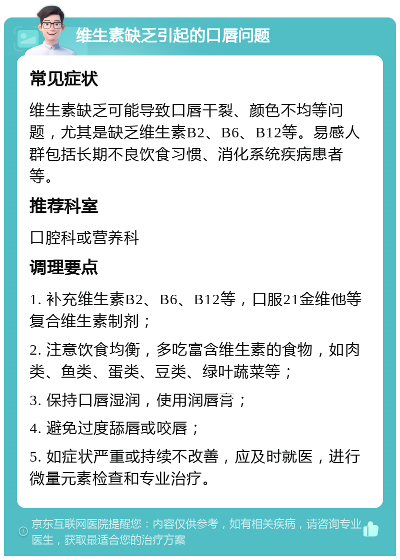 维生素缺乏引起的口唇问题 常见症状 维生素缺乏可能导致口唇干裂、颜色不均等问题，尤其是缺乏维生素B2、B6、B12等。易感人群包括长期不良饮食习惯、消化系统疾病患者等。 推荐科室 口腔科或营养科 调理要点 1. 补充维生素B2、B6、B12等，口服21金维他等复合维生素制剂； 2. 注意饮食均衡，多吃富含维生素的食物，如肉类、鱼类、蛋类、豆类、绿叶蔬菜等； 3. 保持口唇湿润，使用润唇膏； 4. 避免过度舔唇或咬唇； 5. 如症状严重或持续不改善，应及时就医，进行微量元素检查和专业治疗。