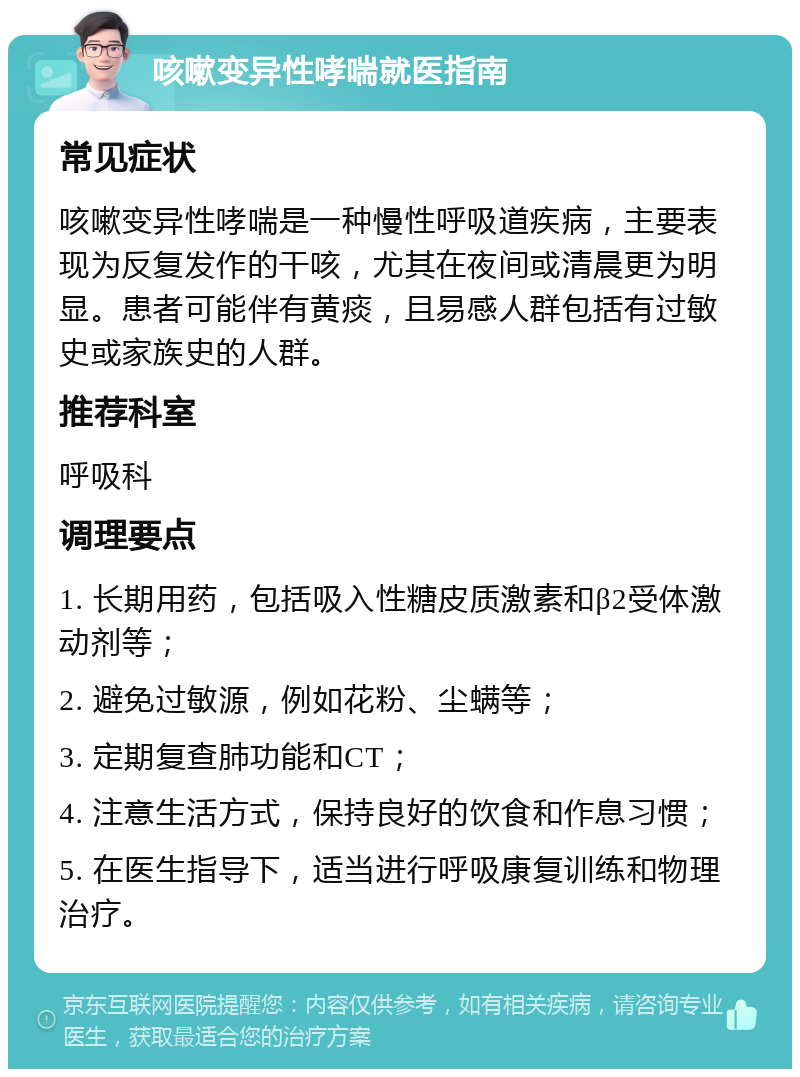 咳嗽变异性哮喘就医指南 常见症状 咳嗽变异性哮喘是一种慢性呼吸道疾病，主要表现为反复发作的干咳，尤其在夜间或清晨更为明显。患者可能伴有黄痰，且易感人群包括有过敏史或家族史的人群。 推荐科室 呼吸科 调理要点 1. 长期用药，包括吸入性糖皮质激素和β2受体激动剂等； 2. 避免过敏源，例如花粉、尘螨等； 3. 定期复查肺功能和CT； 4. 注意生活方式，保持良好的饮食和作息习惯； 5. 在医生指导下，适当进行呼吸康复训练和物理治疗。