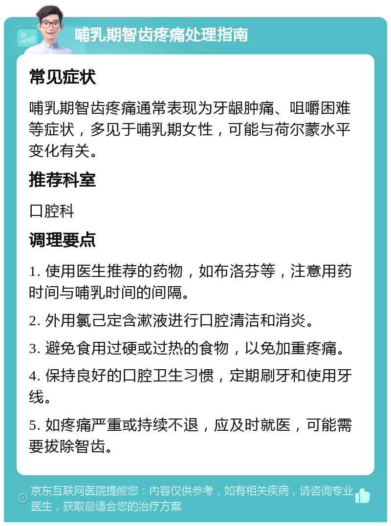 哺乳期智齿疼痛处理指南 常见症状 哺乳期智齿疼痛通常表现为牙龈肿痛、咀嚼困难等症状，多见于哺乳期女性，可能与荷尔蒙水平变化有关。 推荐科室 口腔科 调理要点 1. 使用医生推荐的药物，如布洛芬等，注意用药时间与哺乳时间的间隔。 2. 外用氯己定含漱液进行口腔清洁和消炎。 3. 避免食用过硬或过热的食物，以免加重疼痛。 4. 保持良好的口腔卫生习惯，定期刷牙和使用牙线。 5. 如疼痛严重或持续不退，应及时就医，可能需要拔除智齿。