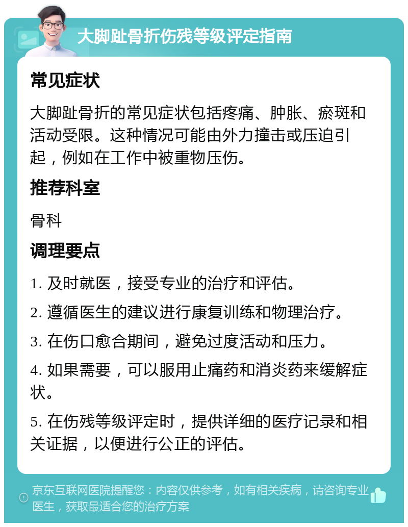 大脚趾骨折伤残等级评定指南 常见症状 大脚趾骨折的常见症状包括疼痛、肿胀、瘀斑和活动受限。这种情况可能由外力撞击或压迫引起，例如在工作中被重物压伤。 推荐科室 骨科 调理要点 1. 及时就医，接受专业的治疗和评估。 2. 遵循医生的建议进行康复训练和物理治疗。 3. 在伤口愈合期间，避免过度活动和压力。 4. 如果需要，可以服用止痛药和消炎药来缓解症状。 5. 在伤残等级评定时，提供详细的医疗记录和相关证据，以便进行公正的评估。