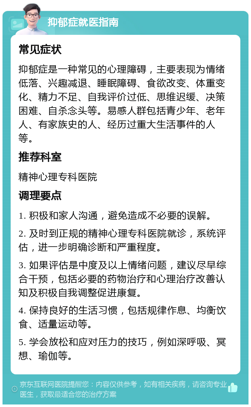 抑郁症就医指南 常见症状 抑郁症是一种常见的心理障碍，主要表现为情绪低落、兴趣减退、睡眠障碍、食欲改变、体重变化、精力不足、自我评价过低、思维迟缓、决策困难、自杀念头等。易感人群包括青少年、老年人、有家族史的人、经历过重大生活事件的人等。 推荐科室 精神心理专科医院 调理要点 1. 积极和家人沟通，避免造成不必要的误解。 2. 及时到正规的精神心理专科医院就诊，系统评估，进一步明确诊断和严重程度。 3. 如果评估是中度及以上情绪问题，建议尽早综合干预，包括必要的药物治疗和心理治疗改善认知及积极自我调整促进康复。 4. 保持良好的生活习惯，包括规律作息、均衡饮食、适量运动等。 5. 学会放松和应对压力的技巧，例如深呼吸、冥想、瑜伽等。