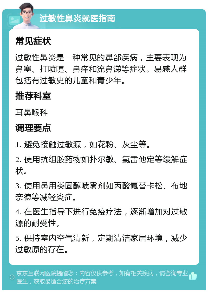 过敏性鼻炎就医指南 常见症状 过敏性鼻炎是一种常见的鼻部疾病，主要表现为鼻塞、打喷嚏、鼻痒和流鼻涕等症状。易感人群包括有过敏史的儿童和青少年。 推荐科室 耳鼻喉科 调理要点 1. 避免接触过敏源，如花粉、灰尘等。 2. 使用抗组胺药物如扑尔敏、氯雷他定等缓解症状。 3. 使用鼻用类固醇喷雾剂如丙酸氟替卡松、布地奈德等减轻炎症。 4. 在医生指导下进行免疫疗法，逐渐增加对过敏源的耐受性。 5. 保持室内空气清新，定期清洁家居环境，减少过敏原的存在。