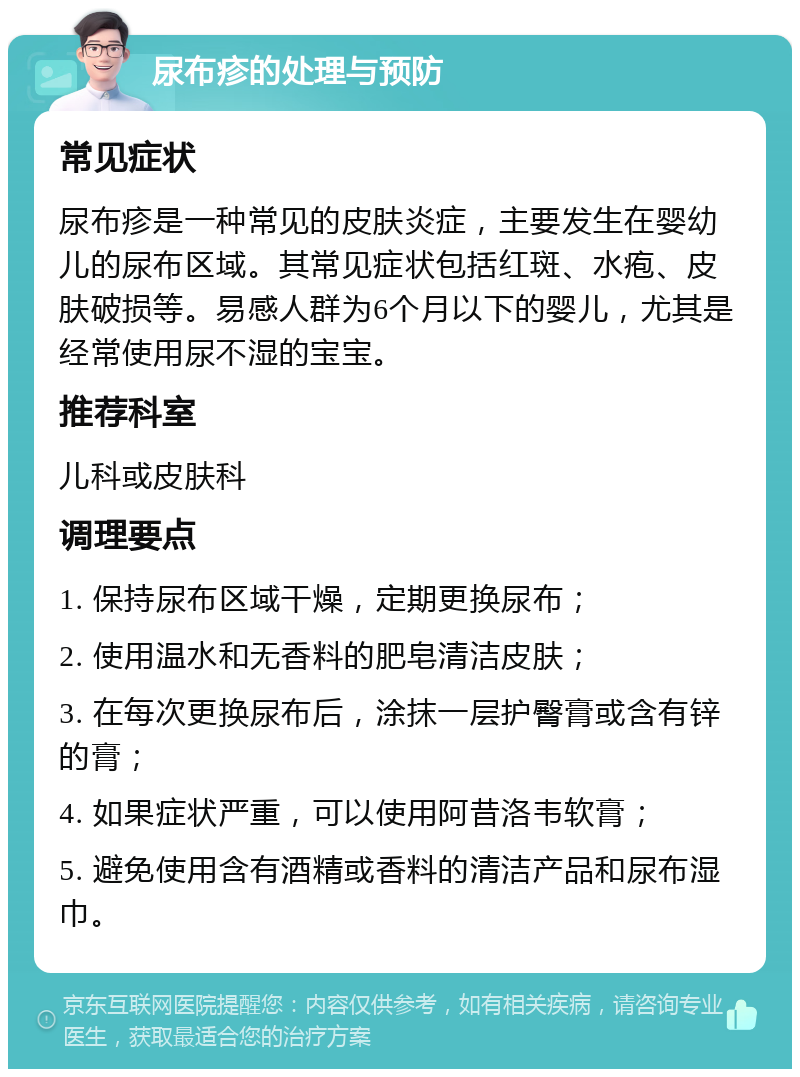 尿布疹的处理与预防 常见症状 尿布疹是一种常见的皮肤炎症，主要发生在婴幼儿的尿布区域。其常见症状包括红斑、水疱、皮肤破损等。易感人群为6个月以下的婴儿，尤其是经常使用尿不湿的宝宝。 推荐科室 儿科或皮肤科 调理要点 1. 保持尿布区域干燥，定期更换尿布； 2. 使用温水和无香料的肥皂清洁皮肤； 3. 在每次更换尿布后，涂抹一层护臀膏或含有锌的膏； 4. 如果症状严重，可以使用阿昔洛韦软膏； 5. 避免使用含有酒精或香料的清洁产品和尿布湿巾。