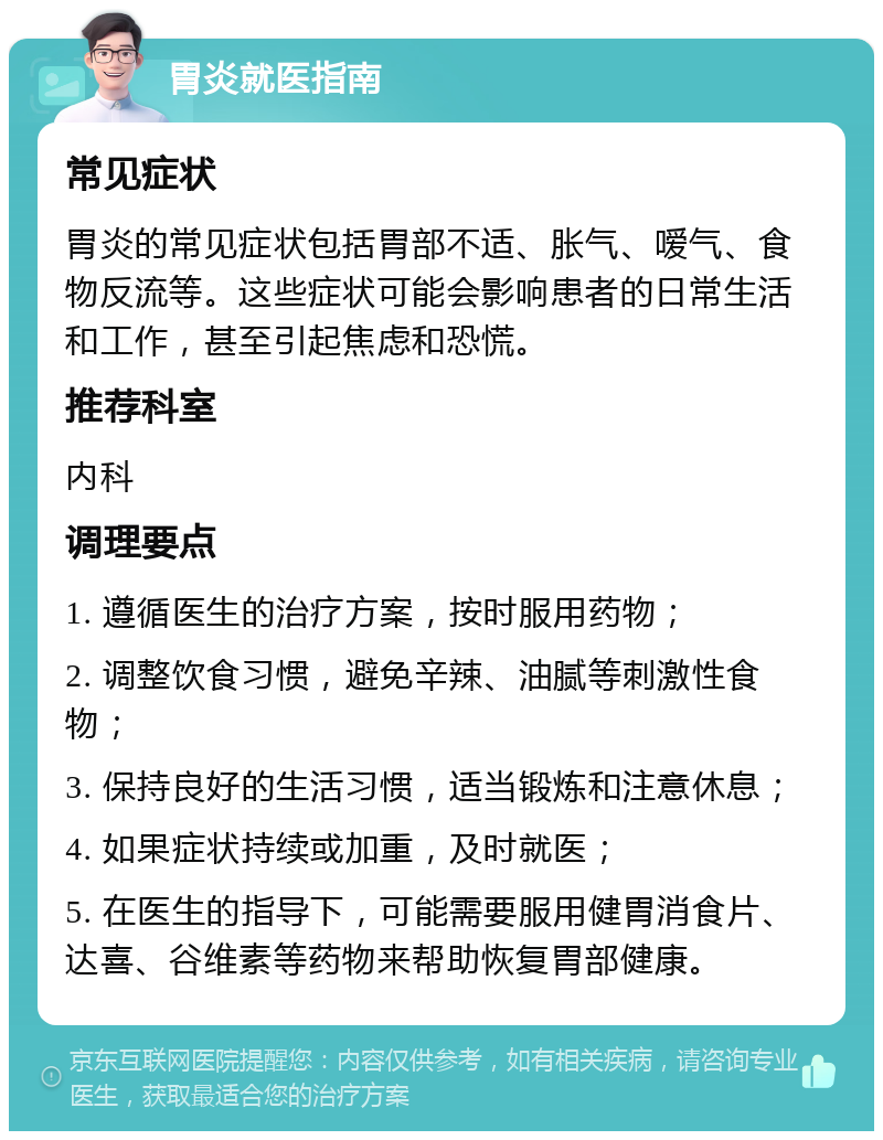 胃炎就医指南 常见症状 胃炎的常见症状包括胃部不适、胀气、嗳气、食物反流等。这些症状可能会影响患者的日常生活和工作，甚至引起焦虑和恐慌。 推荐科室 内科 调理要点 1. 遵循医生的治疗方案，按时服用药物； 2. 调整饮食习惯，避免辛辣、油腻等刺激性食物； 3. 保持良好的生活习惯，适当锻炼和注意休息； 4. 如果症状持续或加重，及时就医； 5. 在医生的指导下，可能需要服用健胃消食片、达喜、谷维素等药物来帮助恢复胃部健康。