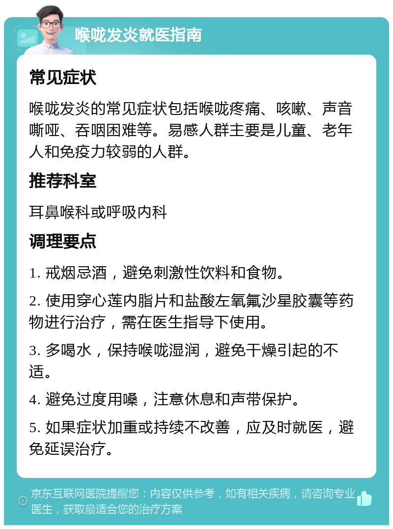 喉咙发炎就医指南 常见症状 喉咙发炎的常见症状包括喉咙疼痛、咳嗽、声音嘶哑、吞咽困难等。易感人群主要是儿童、老年人和免疫力较弱的人群。 推荐科室 耳鼻喉科或呼吸内科 调理要点 1. 戒烟忌酒，避免刺激性饮料和食物。 2. 使用穿心莲内脂片和盐酸左氧氟沙星胶囊等药物进行治疗，需在医生指导下使用。 3. 多喝水，保持喉咙湿润，避免干燥引起的不适。 4. 避免过度用嗓，注意休息和声带保护。 5. 如果症状加重或持续不改善，应及时就医，避免延误治疗。