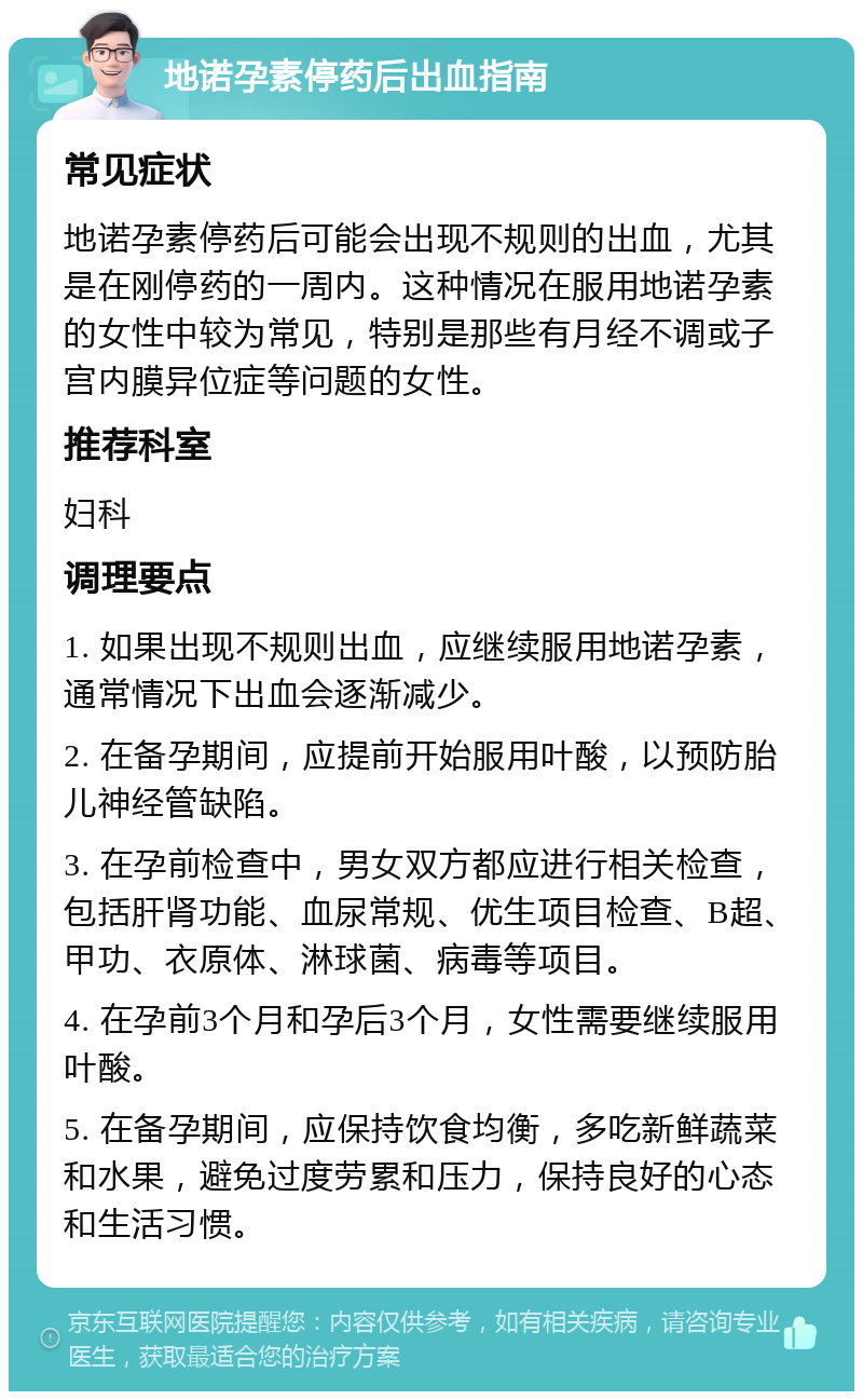 地诺孕素停药后出血指南 常见症状 地诺孕素停药后可能会出现不规则的出血，尤其是在刚停药的一周内。这种情况在服用地诺孕素的女性中较为常见，特别是那些有月经不调或子宫内膜异位症等问题的女性。 推荐科室 妇科 调理要点 1. 如果出现不规则出血，应继续服用地诺孕素，通常情况下出血会逐渐减少。 2. 在备孕期间，应提前开始服用叶酸，以预防胎儿神经管缺陷。 3. 在孕前检查中，男女双方都应进行相关检查，包括肝肾功能、血尿常规、优生项目检查、B超、甲功、衣原体、淋球菌、病毒等项目。 4. 在孕前3个月和孕后3个月，女性需要继续服用叶酸。 5. 在备孕期间，应保持饮食均衡，多吃新鲜蔬菜和水果，避免过度劳累和压力，保持良好的心态和生活习惯。