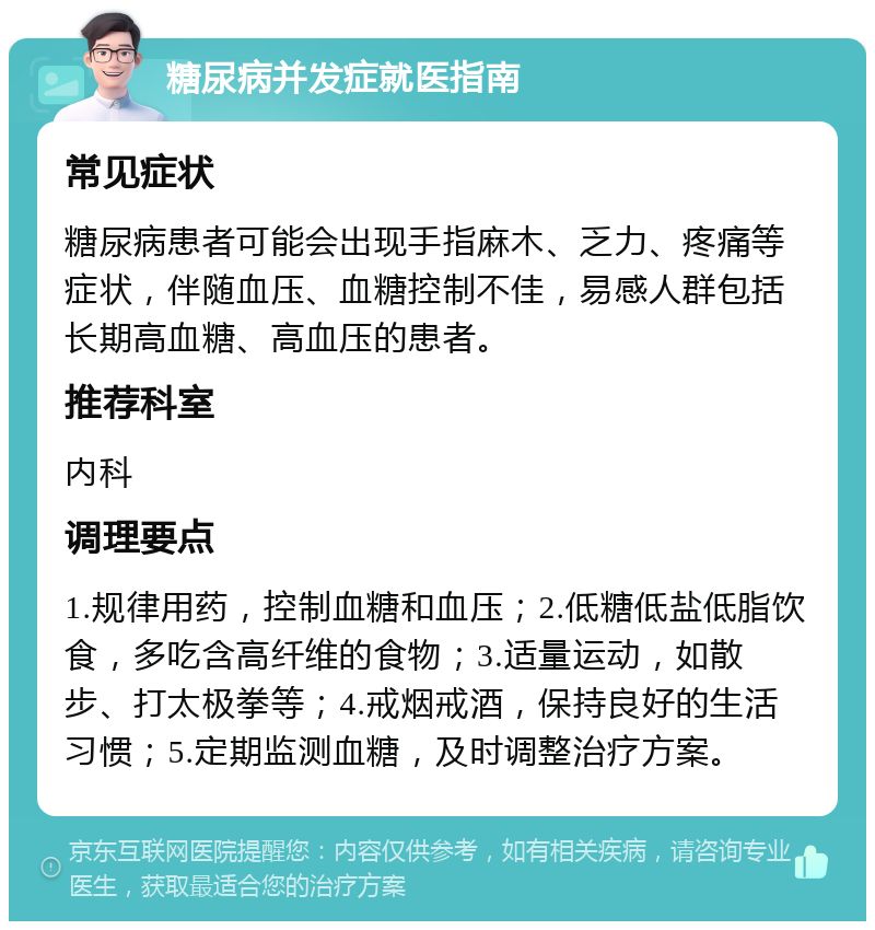 糖尿病并发症就医指南 常见症状 糖尿病患者可能会出现手指麻木、乏力、疼痛等症状，伴随血压、血糖控制不佳，易感人群包括长期高血糖、高血压的患者。 推荐科室 内科 调理要点 1.规律用药，控制血糖和血压；2.低糖低盐低脂饮食，多吃含高纤维的食物；3.适量运动，如散步、打太极拳等；4.戒烟戒酒，保持良好的生活习惯；5.定期监测血糖，及时调整治疗方案。