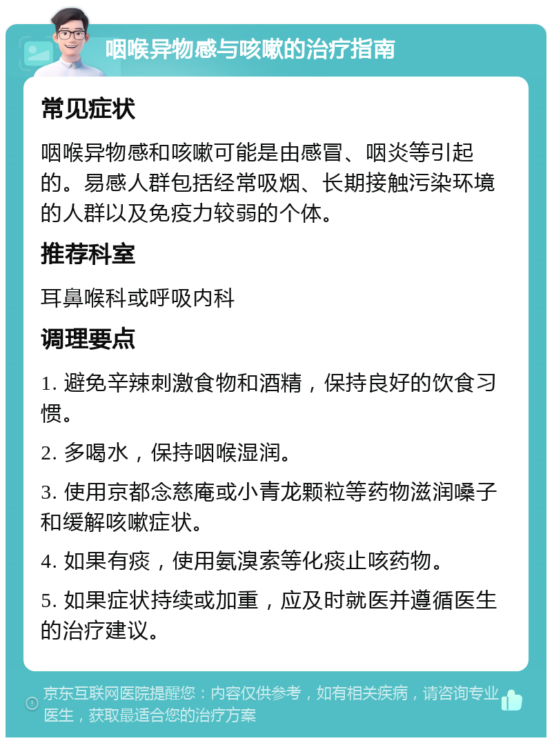 咽喉异物感与咳嗽的治疗指南 常见症状 咽喉异物感和咳嗽可能是由感冒、咽炎等引起的。易感人群包括经常吸烟、长期接触污染环境的人群以及免疫力较弱的个体。 推荐科室 耳鼻喉科或呼吸内科 调理要点 1. 避免辛辣刺激食物和酒精，保持良好的饮食习惯。 2. 多喝水，保持咽喉湿润。 3. 使用京都念慈庵或小青龙颗粒等药物滋润嗓子和缓解咳嗽症状。 4. 如果有痰，使用氨溴索等化痰止咳药物。 5. 如果症状持续或加重，应及时就医并遵循医生的治疗建议。