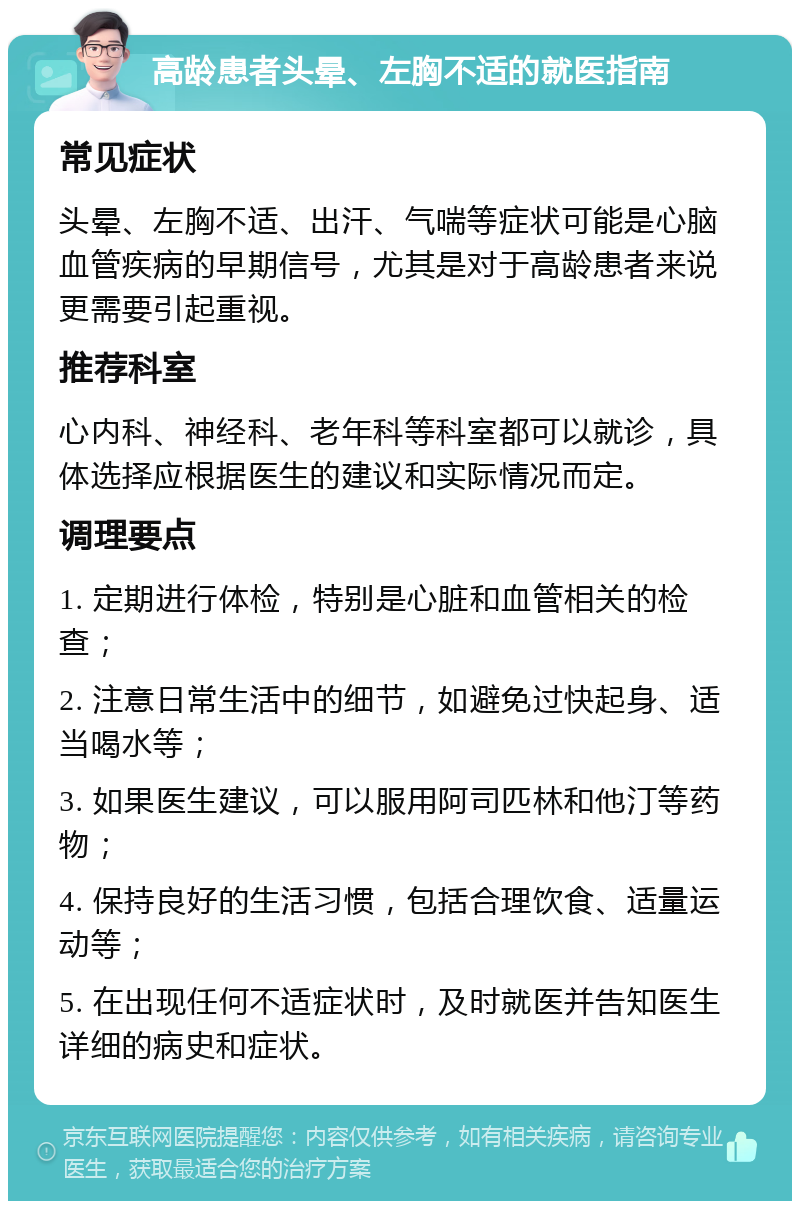 高龄患者头晕、左胸不适的就医指南 常见症状 头晕、左胸不适、出汗、气喘等症状可能是心脑血管疾病的早期信号，尤其是对于高龄患者来说更需要引起重视。 推荐科室 心内科、神经科、老年科等科室都可以就诊，具体选择应根据医生的建议和实际情况而定。 调理要点 1. 定期进行体检，特别是心脏和血管相关的检查； 2. 注意日常生活中的细节，如避免过快起身、适当喝水等； 3. 如果医生建议，可以服用阿司匹林和他汀等药物； 4. 保持良好的生活习惯，包括合理饮食、适量运动等； 5. 在出现任何不适症状时，及时就医并告知医生详细的病史和症状。