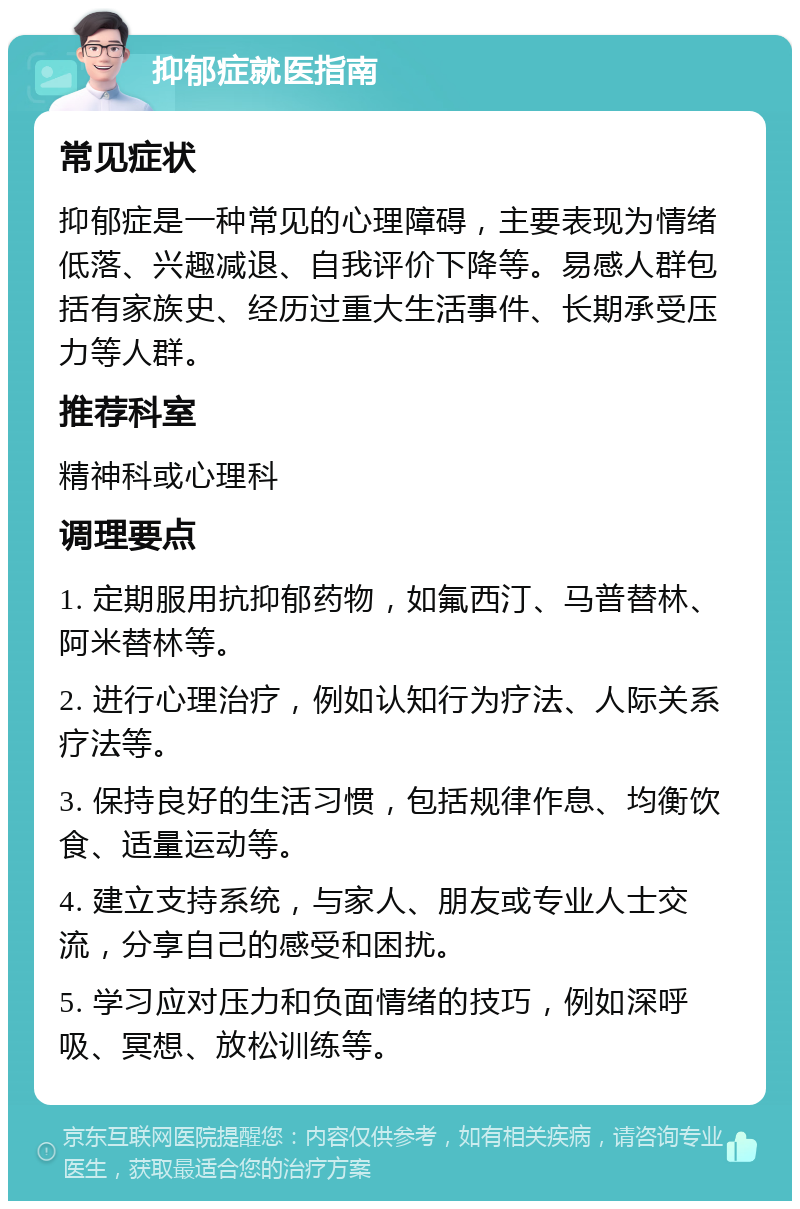 抑郁症就医指南 常见症状 抑郁症是一种常见的心理障碍，主要表现为情绪低落、兴趣减退、自我评价下降等。易感人群包括有家族史、经历过重大生活事件、长期承受压力等人群。 推荐科室 精神科或心理科 调理要点 1. 定期服用抗抑郁药物，如氟西汀、马普替林、阿米替林等。 2. 进行心理治疗，例如认知行为疗法、人际关系疗法等。 3. 保持良好的生活习惯，包括规律作息、均衡饮食、适量运动等。 4. 建立支持系统，与家人、朋友或专业人士交流，分享自己的感受和困扰。 5. 学习应对压力和负面情绪的技巧，例如深呼吸、冥想、放松训练等。