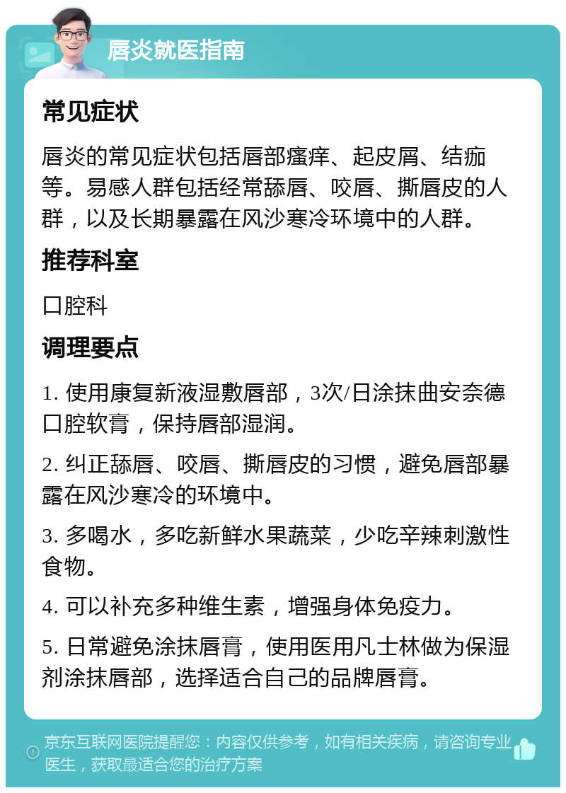 唇炎就医指南 常见症状 唇炎的常见症状包括唇部瘙痒、起皮屑、结痂等。易感人群包括经常舔唇、咬唇、撕唇皮的人群，以及长期暴露在风沙寒冷环境中的人群。 推荐科室 口腔科 调理要点 1. 使用康复新液湿敷唇部，3次/日涂抹曲安奈德口腔软膏，保持唇部湿润。 2. 纠正舔唇、咬唇、撕唇皮的习惯，避免唇部暴露在风沙寒冷的环境中。 3. 多喝水，多吃新鲜水果蔬菜，少吃辛辣刺激性食物。 4. 可以补充多种维生素，增强身体免疫力。 5. 日常避免涂抹唇膏，使用医用凡士林做为保湿剂涂抹唇部，选择适合自己的品牌唇膏。